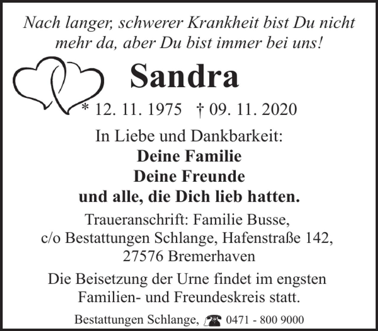 <p>Nach langer, schwerer Krankheit bist Du nicht<br />mehr da, aber Du bist immer bei uns!</p><p>Sandra</p><p>* 12. 11. 1975 † 09. 11. 2020<br />In Liebe und Dankbarkeit:<br />Deine Familie<br />Deine Freunde<br />und alle, die Dich lieb hatten.<br />Traueranschrift: Familie Busse,<br />c/o Bestattungen Schlange, Hafenstraße 142,<br />27576 Bremerhaven<br />Die Beisetzung der Urne findet im engsten<br />Familien- und Freundeskreis statt.<br />Bestattungen Schlange,</p><p>0471 - 800 9000</p>