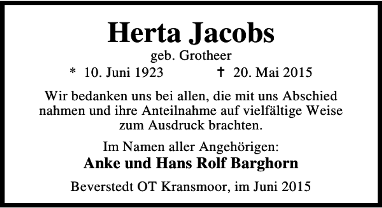 <p>Herta Jacobs</p><p>geb. Grotheer<br />* 10. Juni 1923<br />B 20. Mai 2015<br />Wir bedanken uns bei allen, die mit uns Abschied<br />nahmen und ihre Anteilnahme auf vielfältige Weise<br />zum Ausdruck brachten.<br />Im Namen aller Angehörigen:</p><p>Anke und Hans Rolf Barghorn<br />Beverstedt OT Kransmoor, im Juni 2015</p>