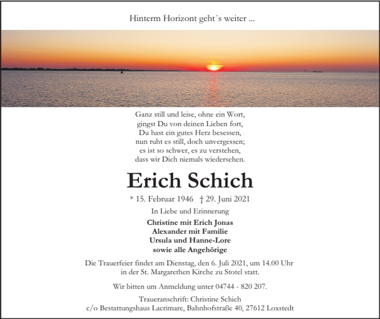 <p>Hinterm Horizont geht´s weiter ...</p><p>Ganz still und leise, ohne ein Wort,<br />gingst Du von deinen Lieben fort,<br />Du hast ein gutes Herz besessen,<br />nun ruht es still, doch unvergessen;<br />es ist so schwer, es zu verstehen,<br />dass wir Dich niemals wiedersehen.</p><p>Erich Schich<br />* 15. Februar 1946 † 29. Juni 2021<br />In Liebe und Erinnerung<br />Christine mit Erich Jonas<br />Alexander mit Familie<br />Ursula und Hanne-Lore<br />sowie alle Angehörige<br />Die Trauerfeier findet am Dienstag, den 6. Juli 2021, um 14.00 Uhr<br />in der St. Margarethen Kirche zu Stotel statt.<br />Wir bitten um Anmeldung unter 04744 - 87.<br />Traueranschrift: Christine Schich<br />c/o Bestattungshaus Lacrimare, Bahnhofstraße 40, 27612 Loxstedt</p>