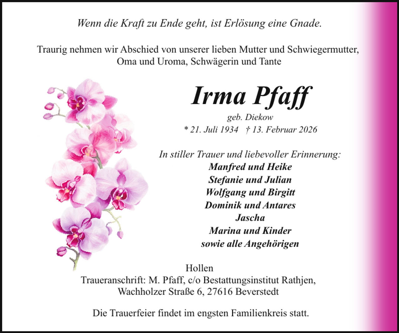<p>Wenn die Kraft zu Ende geht, ist Erlösung eine Gnade.<br />Traurig nehmen wir Abschied von unserer lieben Mutter und Schwiegermutter,<br />Oma und Uroma, Schwägerin und Tante</p><p>Irma Pfaff</p><p>geb. Diekow<br />* 21. Juli 1934 † 13. Februar 2026</p><p>In stiller Trauer und liebevoller Erinnerung:<br />Manfred und Heike<br />Stefanie und Julian<br />Wolfgang und Birgitt<br />Dominik und Antares<br />Jascha<br />Marina und Kinder<br />sowie alle Angehörigen<br />Hollen<br />Traueranschrift: M. Pfaff, c/o Bestattungsinstitut Rathjen,<br />Wachholzer Straße 6, 27616 Beverstedt<br />Die Trauerfeier findet im engsten Familienkreis statt.</p>