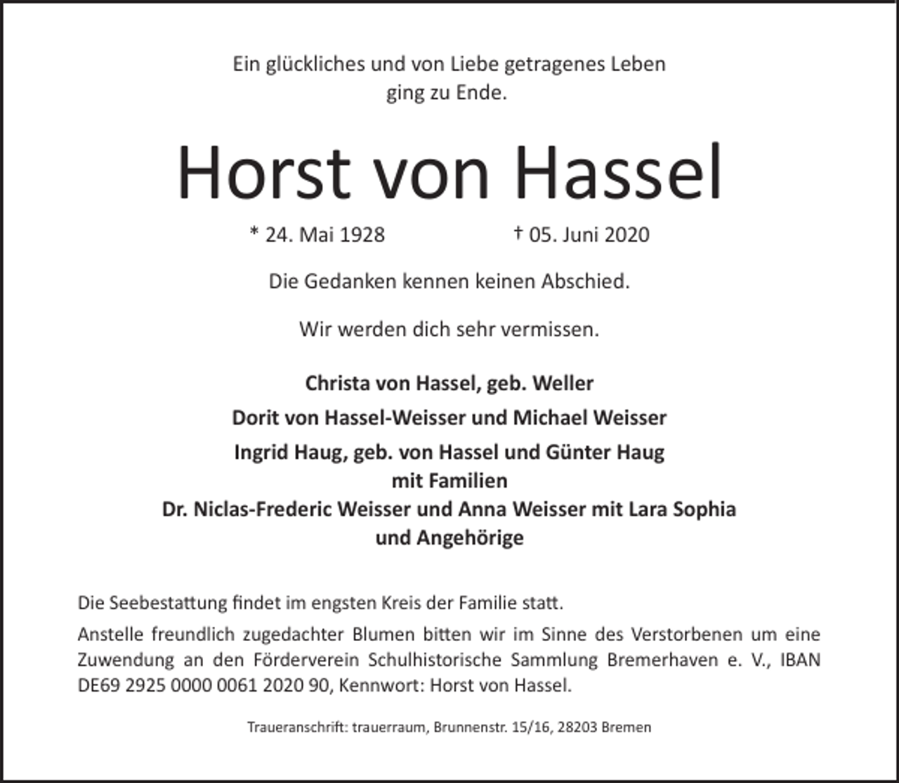 <p>Ein glückliches und von Liebe getragenes Leben<br />ging zu Ende.</p>
<p>Horst von Hassel<br />* 24. Mai 1928</p>
<p>† 05. Juni 2020</p>
<p>Die Gedanken kennen keinen Abschied.<br />Wir werden dich sehr vermissen.<br />Christa von Hassel, geb. Weller<br />Dorit von Hassel-Weisser und Michael Weisser<br />Ingrid Haug, geb. von Hassel und Günter Haug<br />mit Familien<br />Dr. Niclas-Frederic Weisser und Anna Weisser mit Lara Sophia<br />und Angehörige<br />Die Seebestattung findet im engsten Kreis der Familie statt.<br />Anstelle freundlich zugedachter Blumen bitten wir im Sinne des Verstorbenen um eine<br />Zuwendung an den Förderverein Schulhistorische Sammlung Bremerhaven e. V., IBAN<br />DE69 2925 0061 2020 90, Kennwort: Horst von Hassel.<br />Traueranschrift: trauerraum, Brunnenstr. 15/16, 28203 Bremen</p>