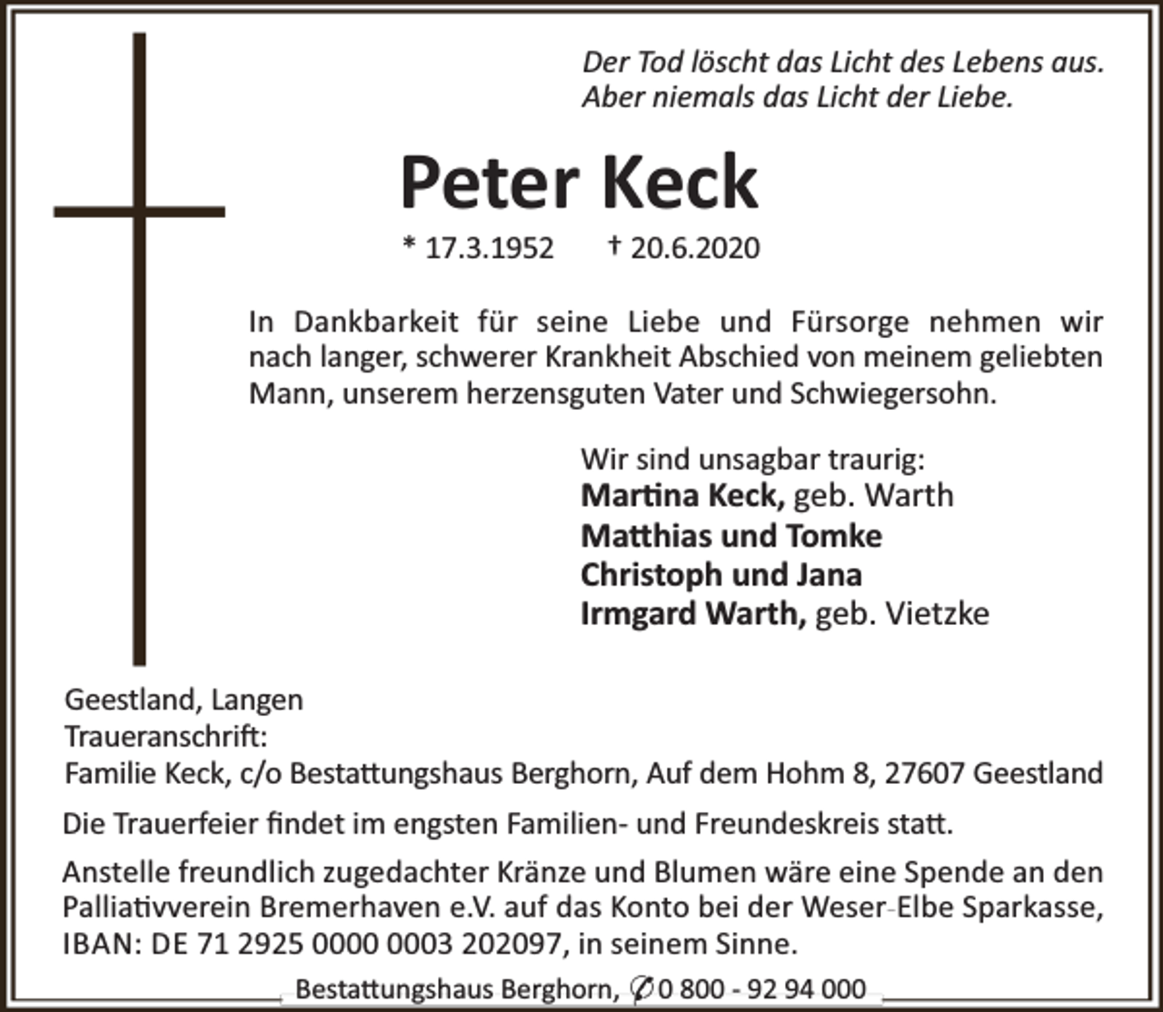<p>Der Tod löscht das Licht des Lebens aus.<br />Aber niemals das Licht der Liebe.</p><p>Peter Keck<br />* 17.3.1952</p><p>† 20.6.2020</p><p>In Dankbarkeit für seine Liebe und Fürsorge nehmen wir<br />nach langer, schwerer Krankheit Abschied von meinem geliebten<br />Mann, unserem herzensguten Vater und Schwiegersohn.<br />Wir sind unsagbar traurig:</p><p>Mar na Keck, geb. Warth<br />Ma hias und Tomke<br />Christoph und Jana<br />Irmgard Warth, geb. Vietzke<br />Geestland, Langen<br />Traueranschri :<br />Familie Keck, c/o Besta ungshaus Berghorn, Auf dem Hohm 8, 27607 Geestland<br />Die Trauerfeier ﬁndet im engsten Familien- und Freundeskreis sta .<br />Anstelle freundlich zugedachter Kränze und Blumen wäre eine Spende an den<br />Pallia vverein Bremerhaven e.V. auf das Konto bei der Weser-Elbe Sparkasse,<br />IBAN: DE 71 2925 03 202097, in seinem Sinne.<br />Besta ungshaus Berghorn, * 0 800 - 92 94 000</p>