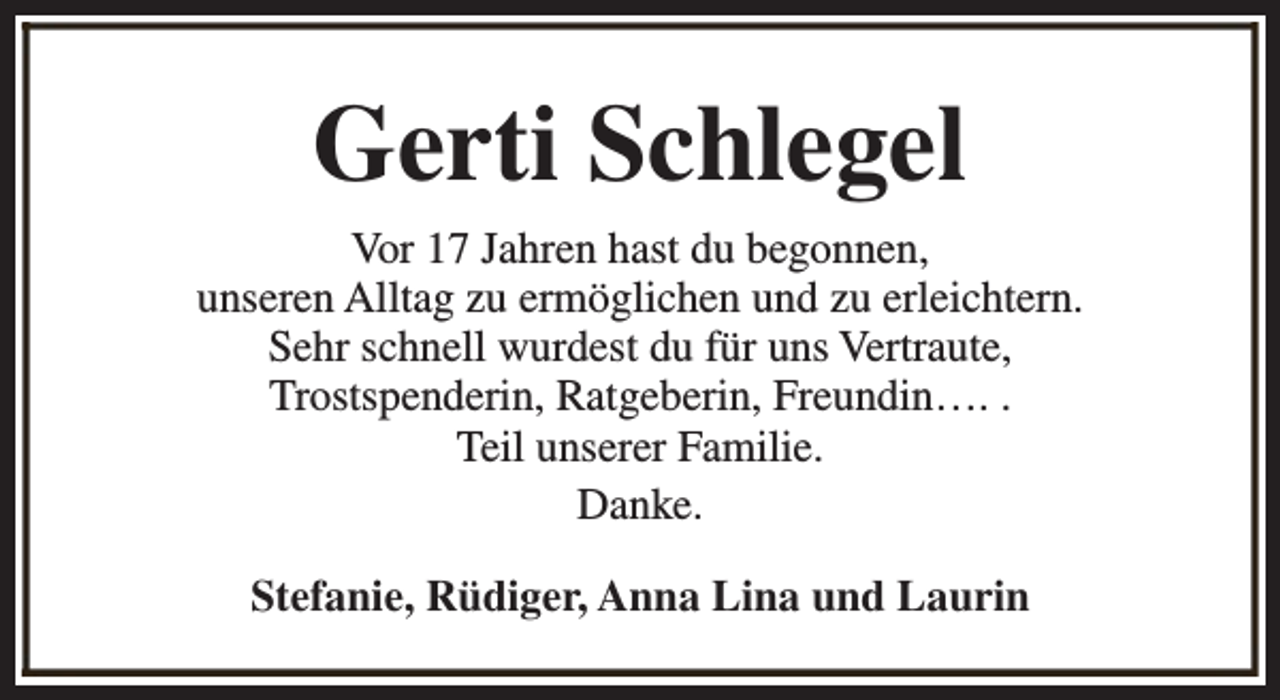 <p>Gerti Schlegel<br />Vor 17 Jahren hast du begonnen,<br />unseren Alltag zu ermöglichen und zu erleichtern.<br />Sehr schnell wurdest du für uns Vertraute,<br />Trostspenderin, Ratgeberin, Freundin…. .<br />Teil unserer Familie.<br />Danke.<br />Stefanie, Rüdiger, Anna Lina und Laurin</p>