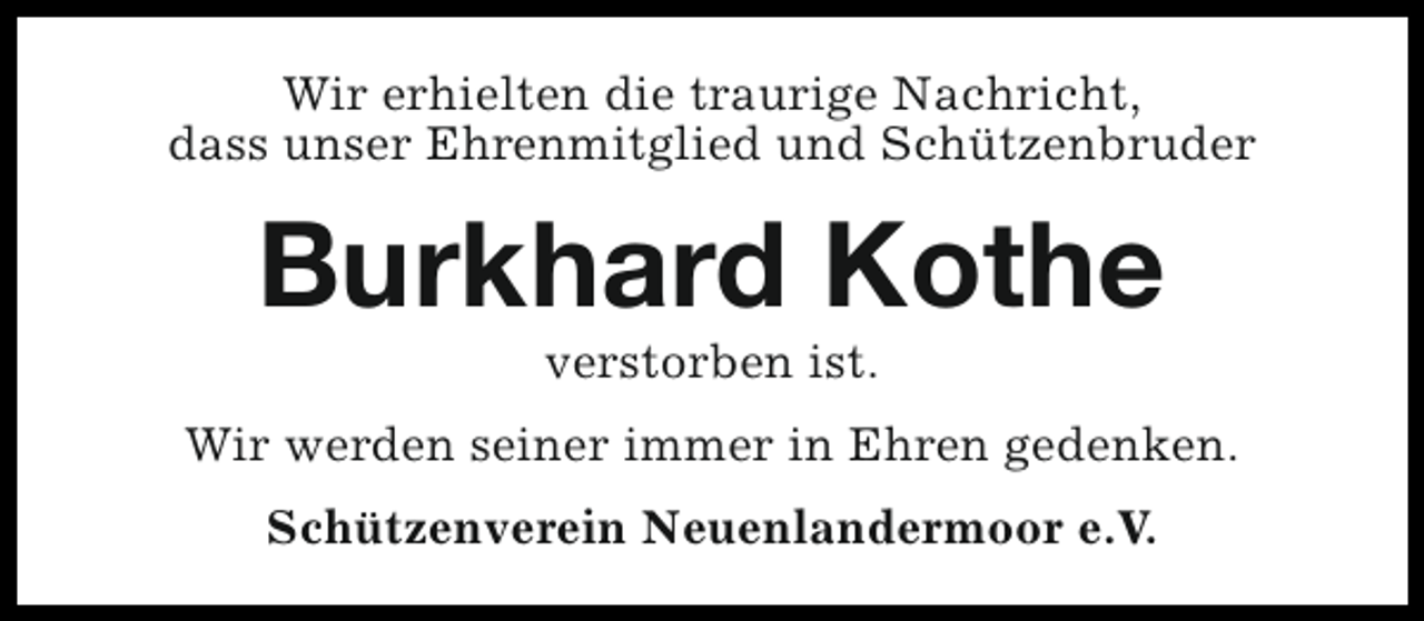 <p>Wir erhielten die traurige Nachricht,<br />dass unser Ehrenmitglied und Schützenbruder</p><p>Burkhard Kothe<br />verstorben ist.</p><p>Wir werden seiner immer in Ehren gedenken.<br />Schützenverein Neuenlandermoor e.V.</p>