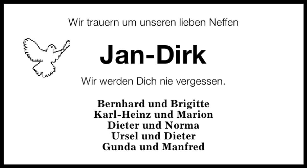 <p>Wir trauern um unseren lieben Neffen</p><p>Jan-Dirk<br />Wir werden Dich nie vergessen.<br />Bernhard und Brigitte<br />Karl-Heinz und Marion<br />Dieter und Norma<br />Ursel und Dieter<br />Gunda und Manfred</p>