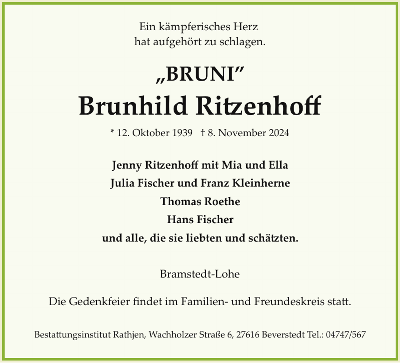 <p>Ein kämpferisches Herz<br />hat aufgehört zu schlagen.</p>
<p>„BRUNI”</p>
<p>Brunhild Ritzenhoﬀ<br />* 12. Oktober 1939 † 8. November 2024</p>
<p>Jenny Ritzenhoff mit Mia und Ella<br />Julia Fischer und Franz Kleinherne<br />Thomas Roethe<br />Hans Fischer<br />und alle, die sie liebten und schätzten.<br />Bramstedt­Lohe<br />Die Gedenkfeier ﬁndet im Familien­ und Freundeskreis statt.<br />Bestattungshaus Rathjen, Wachholzer Straße 6, 27616 Beverstedt Tel.: 04747/567</p>