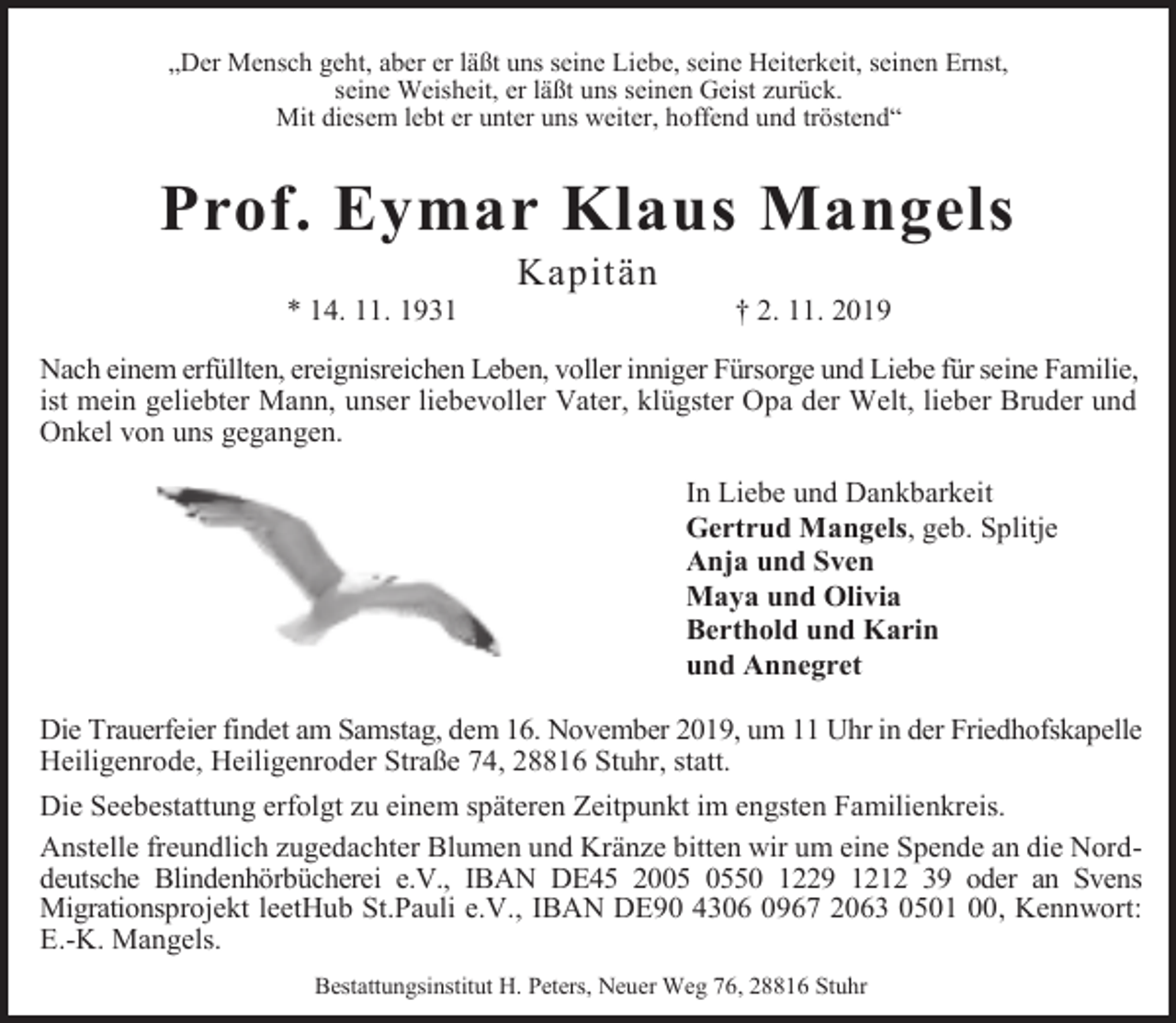 <p>„Der Mensch geht, aber er läßt uns seine Liebe, seine Heiterkeit, seinen Ernst,<br />seine Weisheit, er läßt uns seinen Geist zurück.<br />Mit diesem lebt er unter uns weiter, hoffend und tröstend“</p><p>Prof. Eymar Klaus Mangels<br />* 14. 11. 1931</p><p>Kapitän</p><p>† 2. 11. 2019</p><p>Nach einem erfüllten, ereignisreichen Leben, voller inniger Fürsorge und Liebe für seine Familie,<br />ist mein geliebter Mann, unser liebevoller Vater, klügster Opa der Welt, lieber Bruder und<br />Onkel von uns gegangen.<br />In Liebe und Dankbarkeit<br />Gertrud Mangels, geb. Splitje<br />Anja und Sven<br />Maya und Olivia<br />Berthold und Karin<br />und Annegret<br />Die Trauerfeier findet am Samstag, dem 16. November 2019, um 11 Uhr in der Friedhofskapelle<br />Heiligenrode, Heiligenroder Straße 74, 28816 Stuhr, statt.<br />Die Seebestattung erfolgt zu einem späteren Zeitpunkt im engsten Familienkreis.<br />Anstelle freundlich zugedachter Blumen und Kränze bitten wir um eine Spende an die Norddeutsche Blindenhörbücherei e.V., IBAN DE45 2050 1229 1212 39 oder an Svens<br />Migrationsprojekt leetHub St.Pauli e.V., IBAN DE90 4306 0967 2063 0501 00, Kennwort:<br />E.-K. Mangels.<br />Bestattungsinstitut H. Peters, Neuer Weg 76, 28816 Stuhr</p>