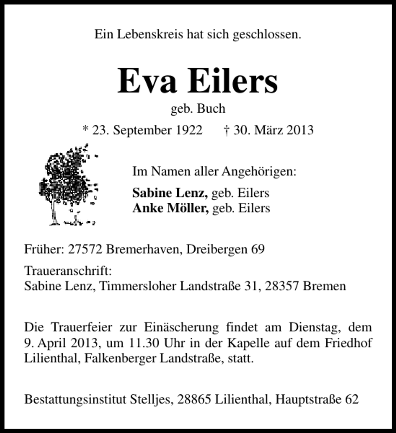 <p>Ein Lebenskreis hat sich geschlossen.</p><p>Eva Eilers<br />geb. Buch</p><p>* 23. September 1922</p><p>† 30. März 2013</p><p>Im Namen aller Angehörigen:<br />Sabine Lenz, geb. Eilers<br />Anke Möller, geb. Eilers<br />Früher: 27572 Bremerhaven, Dreibergen 69<br />Traueranschrift:<br />Sabine Lenz, Timmersloher Landstraße 31, 28357 Bremen<br />Die Trauerfeier zur Einäscherung findet am Dienstag, dem<br />9. April 2013, um 11.30 Uhr in der Kapelle auf dem Friedhof<br />Lilienthal, Falkenberger Landstraße, statt.<br />Bestattungsinstitut Stelljes, 28865 Lilienthal, Hauptstraße 62</p>
