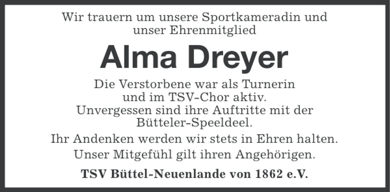<p>Wir trauern um unsere Sportkameradin und<br />unser Ehrenmitglied</p><p>Alma Dreyer<br />Die Verstorbene war als Turnerin<br />und im TSV-Chor aktiv.<br />Unvergessen sind ihre Auftritte mit der<br />Bütteler-Speeldeel.<br />Ihr Andenken werden wir stets in Ehren halten.<br />Unser Mitgefühl gilt ihren Angehörigen.<br />TSV Büttel-Neuenlande von 1862 e.V.</p>
