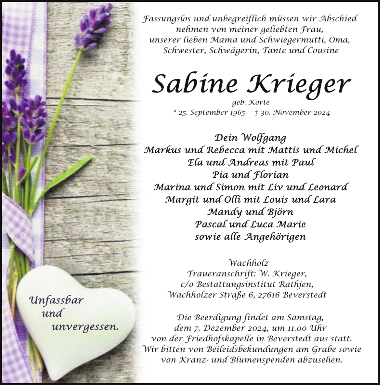 <p>Fassungslos und unbegreiflich müssen wir Abschied<br />nehmen von meiner geliebten Frau,<br />unserer lieben Mama und Schwiegermutti, Oma,<br />Schwester, Schwägerin, Tante und Cousine</p><p>geb. Korte<br />* 25. September 1965 † 30. November 2024</p><p>Wachholz<br />Traueranschrift: W. Krieger,<br />c/o Bestattungsinstitut Rathjen,<br />Wachholzer Straße 6, 27616 Beverstedt<br />Die Beerdigung findet am Samstag,<br />dem 7. Dezember 2024, um 11.00 Uhr<br />von der Friedhofskapelle in Beverstedt aus statt.<br />Wir bitten von Beileidsbekundungen am Grabe sowie<br />von Kranz- und Blumenspenden abzusehen.</p>