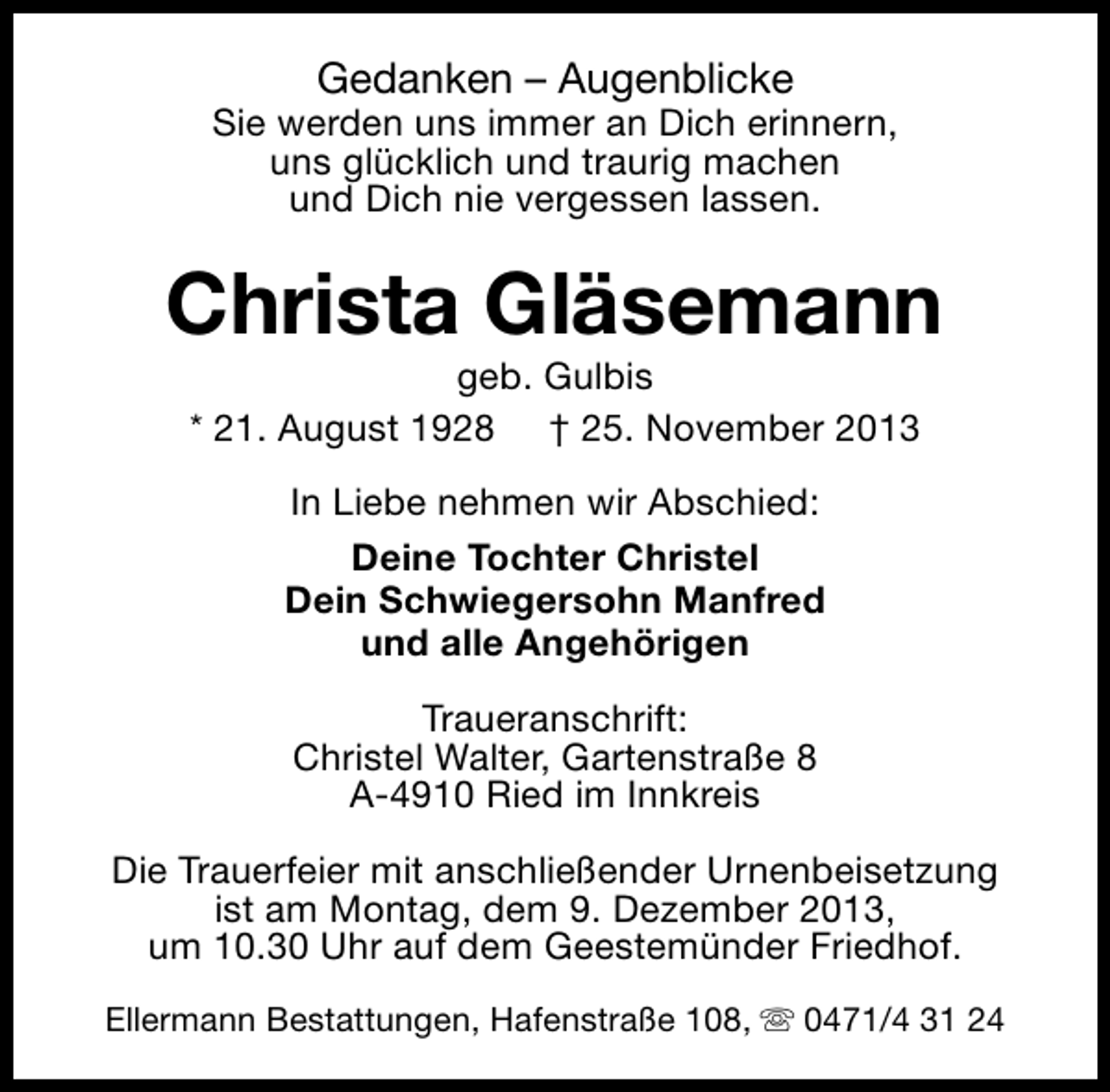 <p>Gedanken – Augenblicke</p><p>Sie werden uns immer an Dich erinnern,<br />uns glücklich und traurig machen<br />und Dich nie vergessen lassen.</p><p>Christa Gläsemann<br />geb. Gulbis<br />* 21. August 1928 † 25. November 2013<br />In Liebe nehmen wir Abschied:<br />Deine Tochter Christel<br />Dein Schwiegersohn Manfred<br />und alle Angehörigen<br />Traueranschrift:<br />Christel Walter, Gartenstraße 8<br />A-4910 Ried im Innkreis<br />Die Trauerfeier mit anschließender Urnenbeisetzung<br />ist am Montag, dem 9. Dezember 2013,<br />um 10.30 Uhr auf dem Geestemünder Friedhof.<br />Ellermann Bestattungen, Hafenstraße 108, s 0471/4 31 24</p>