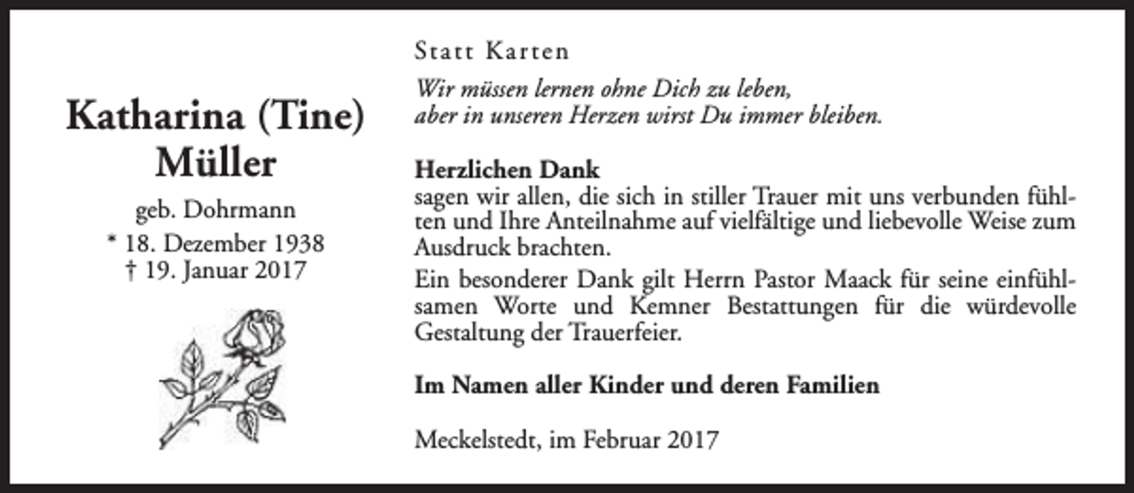 <p>Katharina (Tine)<br />Müller<br />geb. Dohrmann<br />* 18. Dezember 1938<br />† 19. Januar 2017</p><p>St a t t K a r t e n<br />Wir müssen lernen ohne Dich zu leben,<br />aber in unseren Herzen wirst Du immer bleiben.<br />Herzlichen Dank<br />sagen wir allen, die sich in stiller Trauer mit uns verbunden fühlten und Ihre Anteilnahme auf vielfältige und liebevolle Weise zum<br />Ausdruck brachten.<br />Ein besonderer Dank gilt Herrn Pastor Maack für seine einfühlsamen Worte und Kemner Bestattungen für die würdevolle<br />Gestaltung der Trauerfeier.<br />Im Namen aller Kinder und deren Familien<br />Meckelstedt, im Februar 2017</p>