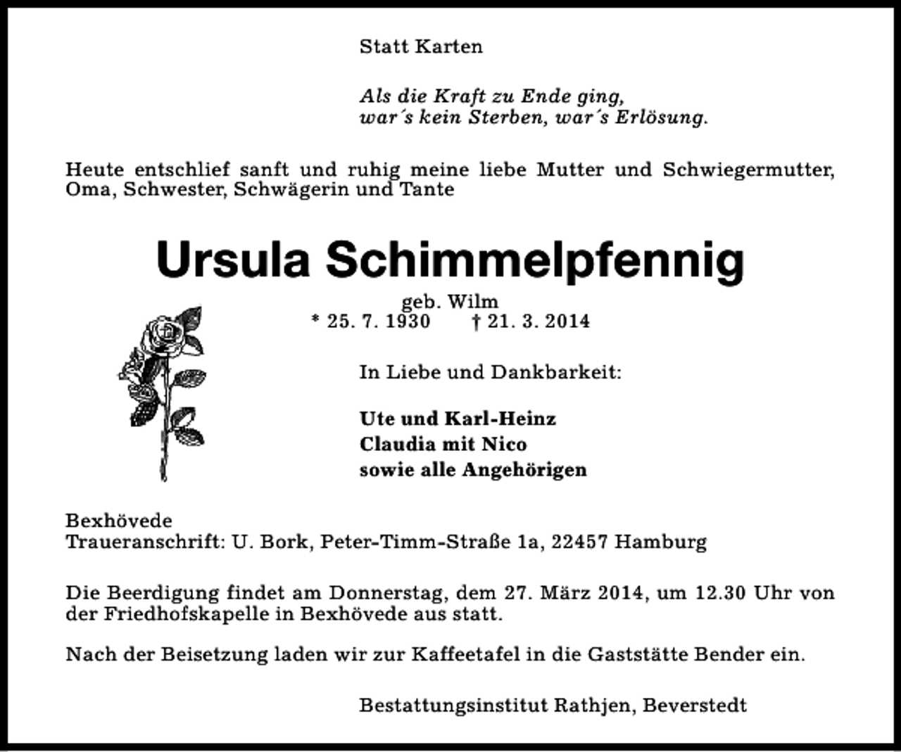 <p>Statt Karten<br />Als die Kraft zu Ende ging,<br />war´s kein Sterben, war´s Erlösung.<br />Heute entschlief sanft und ruhig meine liebe Mutter und Schwiegermutter,<br />Oma, Schwester, Schwägerin und Tante</p><p>Ursula Schimmelpfennig<br />geb. Wilm<br />* 25. 7. 1930<br />† 21. 3. 2014</p><p>In Liebe und Dankbarkeit:<br />Ute und Karl-Heinz<br />Claudia mit Nico<br />sowie alle Angehörigen<br />Bexhövede<br />Traueranschrift: U. Bork, Peter-Timm-Straße 1a, 22457 Hamburg<br />Die Beerdigung findet am Donnerstag, dem 27. März 2014, um 12.30 Uhr von<br />der Friedhofskapelle in Bexhövede aus statt.<br />Nach der Beisetzung laden wir zur Kaffeetafel in die Gaststätte Bender ein.<br />Bestattungsinstitut Rathjen, Beverstedt</p>