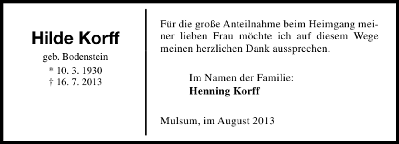 <p>Hilde Korff<br />geb. Bodenstein<br />* 10. 3. 1930<br />† 16. 7. 2013</p><p>Für die große Anteilnahme beim Heimgang meiner lieben Frau möchte ich auf diesem Wege<br />meinen herzlichen Dank aussprechen.<br />Im Namen der Familie:<br />Henning Korff<br />Mulsum, im August 2013</p>
