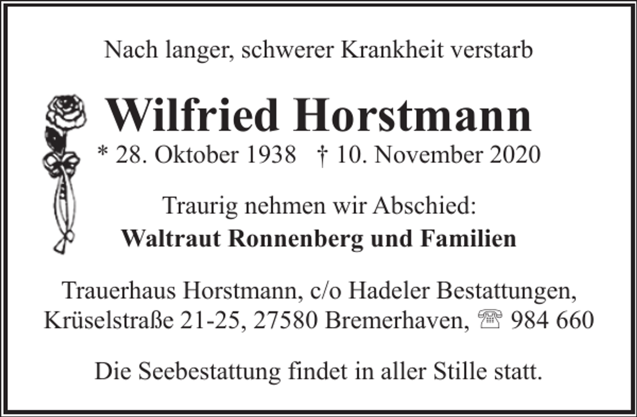 <p>Nach langer, schwerer Krankheit verstarb</p><p>Wilfried Horstmann</p><p>* 28. Oktober 1938 † 10. November 2020<br />Traurig nehmen wir Abschied:<br />Waltraut Ronnenberg und Familien<br />Trauerhaus Horstmann, c/o Hadeler Bestattungen,<br />Krüselstraße 21-25, 27580 Bremerhaven, ' 984 660<br />Die Seebestattung findet in aller Stille statt.</p>