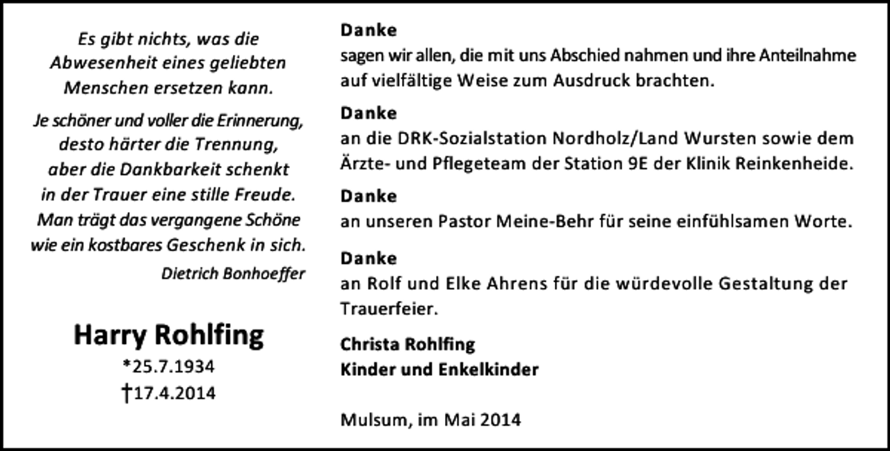 <p>Es gibt nichts, was die<br />Abwesenheit eines geliebten<br />Menschen ersetzen kann.<br />Je schöner und voller die Erinnerung,<br />desto härter die Trennung,<br />aber die Dankbarkeit schenkt<br />in der Trauer eine stille Freude.<br />Man trägt das vergangene Schöne<br />wie ein kostbares Geschenk in sich.<br />Dietrich Bonhoeffer</p><p>Harry Rohlfing<br />*25.7.1934<br />†17.4.2014</p><p>Danke<br />sagen wir allen, die mit uns Abschied nahmen und ihre Anteilnahme<br />auf vielfältige Weise zum Ausdruck brachten.<br />Danke<br />an die DRK-Sozialstation Nordholz/Land Wursten sowie dem<br />Ärzte- und Pflegeteam der Station 9E der Klinik Reinkenheide.<br />Danke<br />an unseren Pastor Meine-Behr für seine einfühlsamen Worte.<br />Danke<br />an Rolf und Elke Ahrens für die würdevolle Gestaltung der<br />Trauerfeier.<br />Christa Rohlfing<br />Kinder und Enkelkinder<br />Mulsum, im Mai 2014</p>
