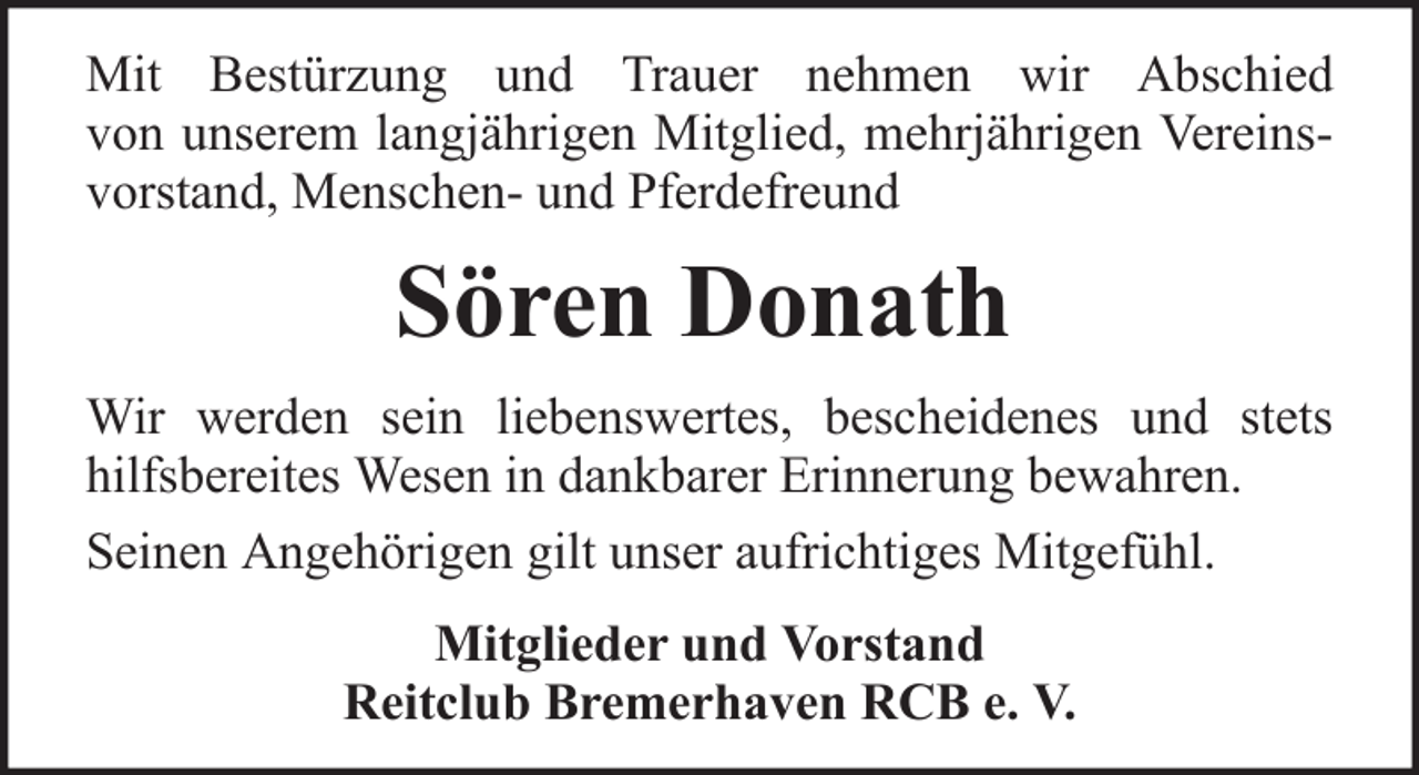 <p>Mit Bestürzung und Trauer nehmen wir Abschied<br />von unserem langjährigen Mitglied, mehrjährigen Vereinsvorstand, Menschen- und Pferdefreund</p><p>Sören Donath<br />Wir werden sein liebenswertes, bescheidenes und stets<br />hilfsbereites Wesen in dankbarer Erinnerung bewahren.<br />Seinen Angehörigen gilt unser aufrichtiges Mitgefühl.<br />Mitglieder und Vorstand<br />Reitclub Bremerhaven RCB e. V.</p>
