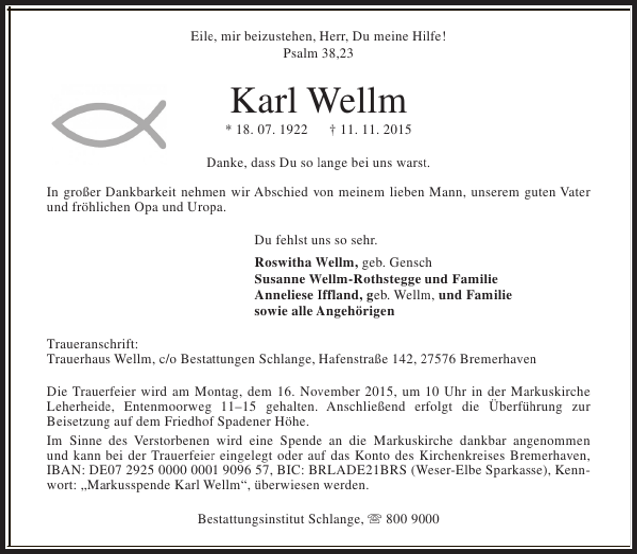 <p>Eile, mir beizustehen, Herr, Du meine Hilfe!<br />Psalm 38,23</p><p>Karl Wellm</p><p>* 18. 07. 1922</p><p>† 11. 11. 2015</p><p>Danke, dass Du so lange bei uns warst.<br />In großer Dankbarkeit nehmen wir Abschied von meinem lieben Mann, unserem guten Vater<br />und fröhlichen Opa und Uropa.<br />Du fehlst uns so sehr.<br />Roswitha Wellm, geb. Gensch<br />Susanne Wellm-Rothstegge und Familie<br />Anneliese Iffland, geb. Wellm, und Familie<br />sowie alle Angehörigen<br />Traueranschrift:<br />Trauerhaus Wellm, c/o Bestattungen Schlange, Hafenstraße 142, 27576 Bremerhaven<br />Die Trauerfeier wird am Montag, dem 16. November 2015, um 10 Uhr in der Markuskirche<br />Leherheide, Entenmoorweg 11–15 gehalten. Anschließend erfolgt die Überführung zur<br />Beisetzung auf dem Friedhof Spadener Höhe.<br />Im Sinne des Verstorbenen wird eine Spende an die Markuskirche dankbar angenommen<br />und kann bei der Trauerfeier eingelegt oder auf das Konto des Kirchenkreises Bremerhaven,<br />IBAN: DE07 2925 01 9096 57, BIC: BRLADE21BRS (Weser-Elbe Sparkasse), Kennwort: „Markusspende Karl Wellm“, überwiesen werden.<br />Bestattungsinstitut Schlange, s 800 9000</p>