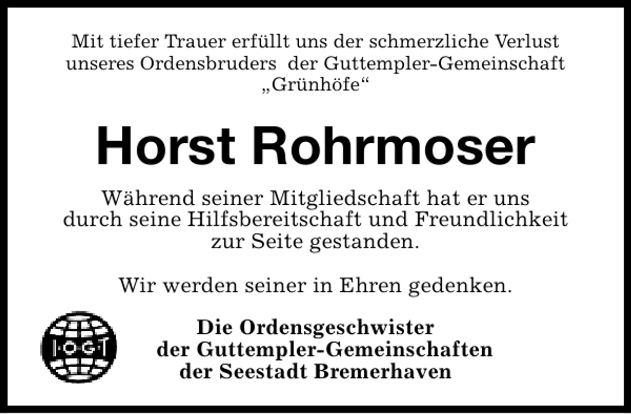 <p>Mit tiefer Trauer erfüllt uns der schmerzliche Verlust<br />unseres Ordensbruders der Guttempler-Gemeinschaft<br />„Grünhöfe“</p><p>Horst Rohrmoser<br />Während seiner Mitgliedschaft hat er uns<br />durch seine Hilfsbereitschaft und Freundlichkeit<br />zur Seite gestanden.<br />Wir werden seiner in Ehren gedenken.<br />Die Ordensgeschwister<br />der Guttempler-Gemeinschaften<br />der Seestadt Bremerhaven</p>