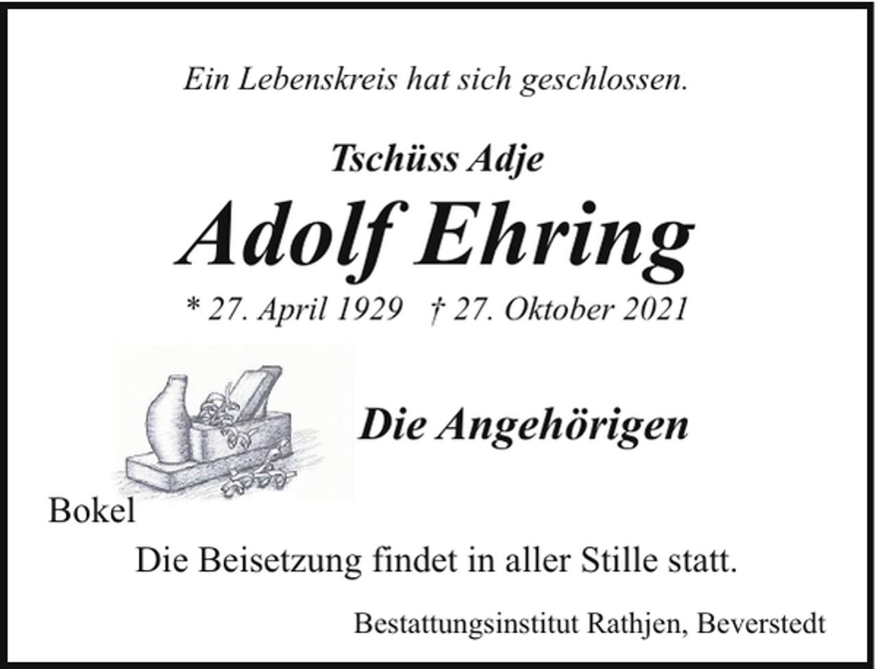 <p>Ein Lebenskreis hat sich geschlossen.</p><p>Tschüss Adje</p><p>Adolf Ehring<br />* 27. April 1929 † 27. Oktober 2021</p><p>Die Angehörigen<br />Bokel<br />Die Beisetzung findet in aller Stille statt.<br />Bestattungsinstitut Rathjen, Beverstedt</p>