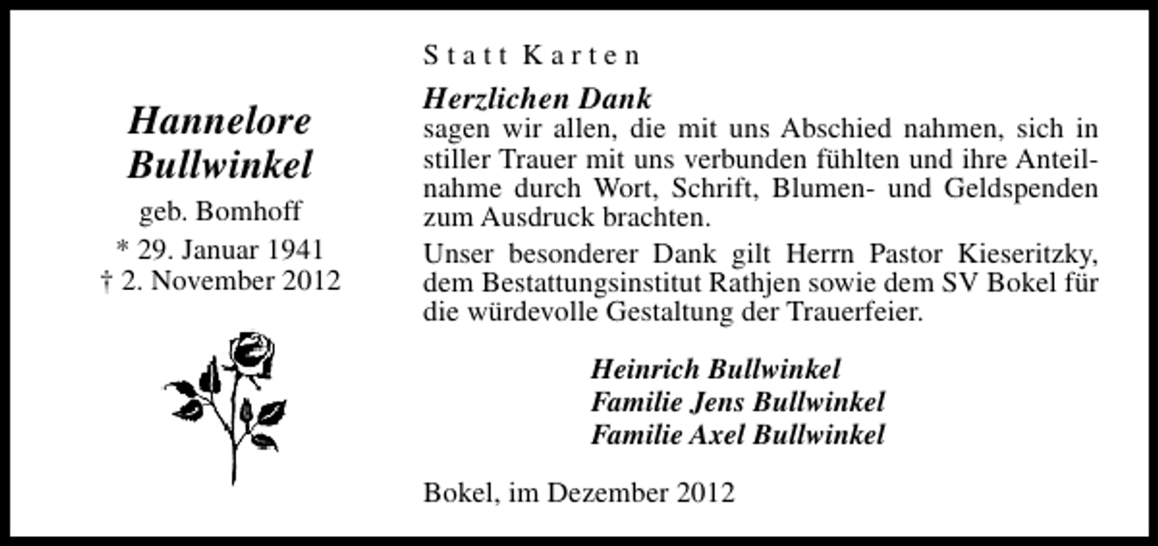 <p>Statt Karten</p><p>Hannelore<br />Bullwinkel<br />geb. Bomhoff<br />* 29. Januar 1941<br />† 2. November 2012</p><p>Herzlichen Dank</p><p>sagen wir allen, die mit uns Abschied nahmen, sich in<br />stiller Trauer mit uns verbunden fühlten und ihre Anteilnahme durch Wort, Schrift, Blumen- und Geldspenden<br />zum Ausdruck brachten.<br />Unser besonderer Dank gilt Herrn Pastor Kieseritzky,<br />dem Bestattungsinstitut Rathjen sowie dem SV Bokel für<br />die würdevolle Gestaltung der Trauerfeier.<br />Heinrich Bullwinkel<br />Familie Jens Bullwinkel<br />Familie Axel Bullwinkel<br />Bokel, im Dezember 2012</p>