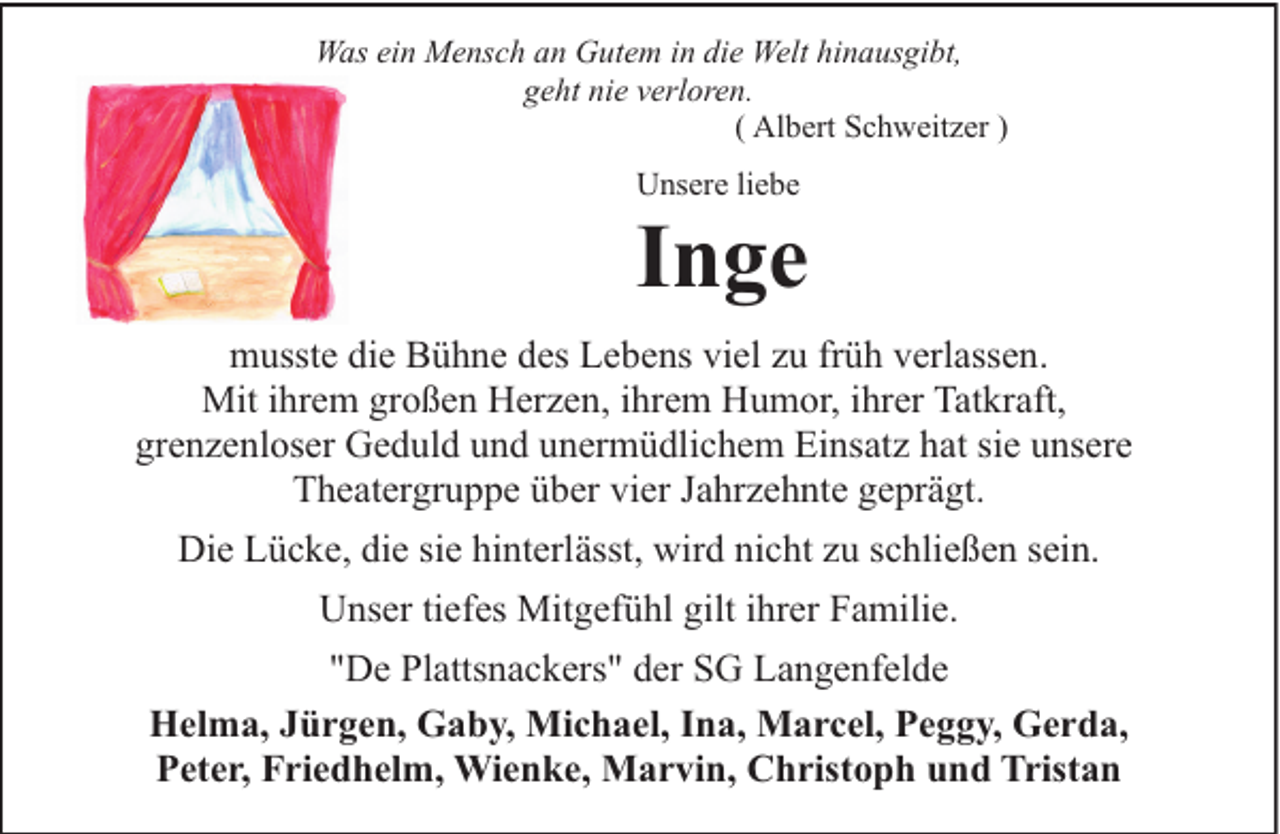 <p>Was ein Mensch an Gutem in die Welt hinausgibt,<br />geht nie verloren.<br />( Albert Schweitzer )<br />Unsere liebe</p><p>Inge<br />musste die Bühne des Lebens viel zu früh verlassen.<br />Mit ihrem großen Herzen, ihrem Humor, ihrer Tatkraft,<br />grenzenloser Geduld und unermüdlichem Einsatz hat sie unsere<br />Theatergruppe über vier Jahrzehnte geprägt.<br />Die Lücke, die sie hinterlässt, wird nicht zu schließen sein.<br />Unser tiefes Mitgefühl gilt ihrer Familie.<br />"De Plattsnackers" der SG Langenfelde<br />Helma, Jürgen, Gaby, Michael, Ina, Marcel, Peggy, Gerda,<br />Peter, Friedhelm, Wienke, Marvin, Christoph und Tristan</p>