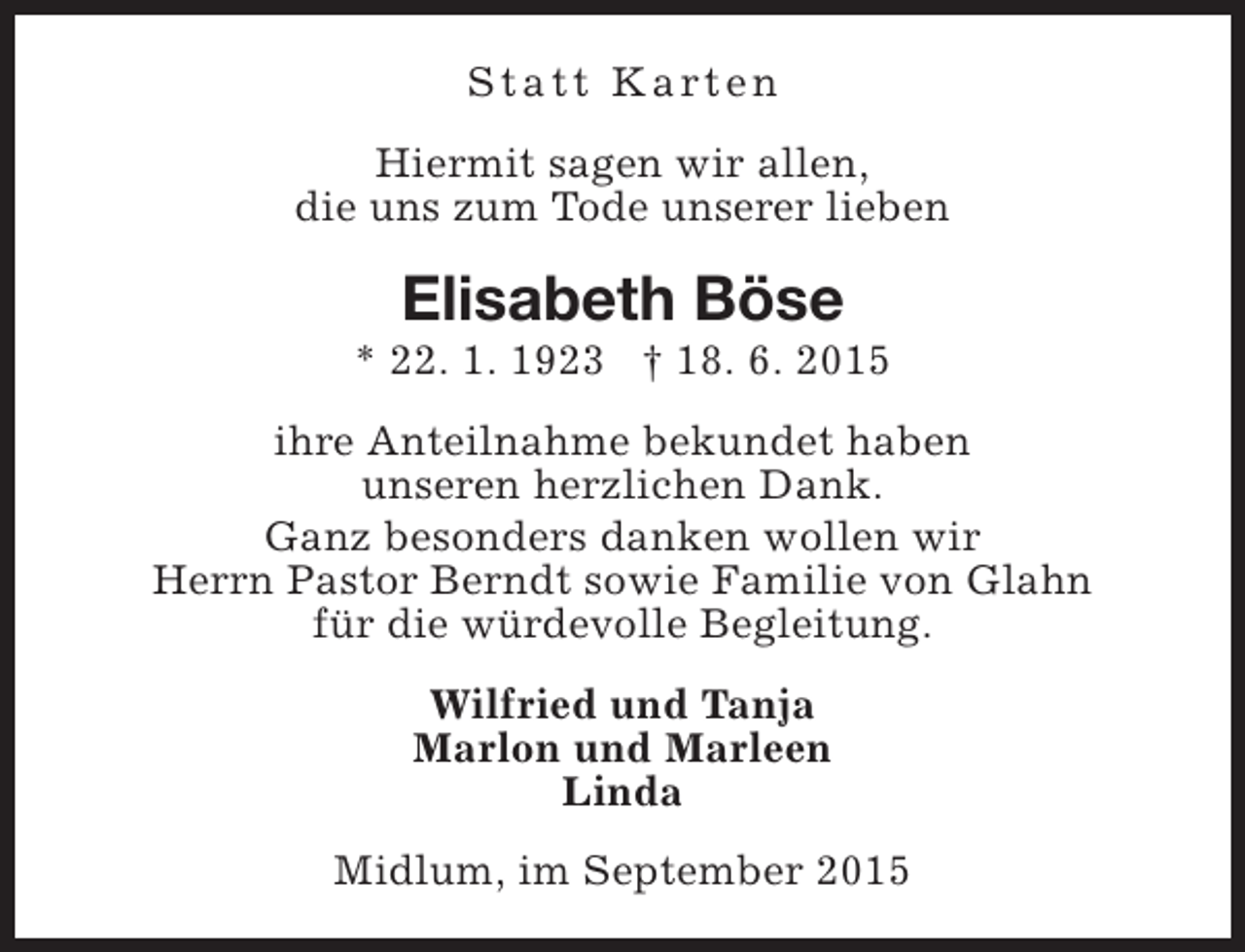 <p>S t a t t K a rt e n<br />Hiermit sagen wir allen,<br />die uns zum Tode unserer lieben</p><p>Elisabeth Böse</p><p>* 22. 1. 1923 † 18. 6. 2015<br />ihre Anteilnahme bekundet haben<br />unseren herzlichen Dank.<br />Ganz besonders danken wollen wir<br />Herrn Pastor Berndt sowie Familie von Glahn<br />für die würdevolle Begleitung.<br />Wilfried und Tanja<br />Marlon und Marleen<br />Linda<br />Midlum, im September 2015</p>