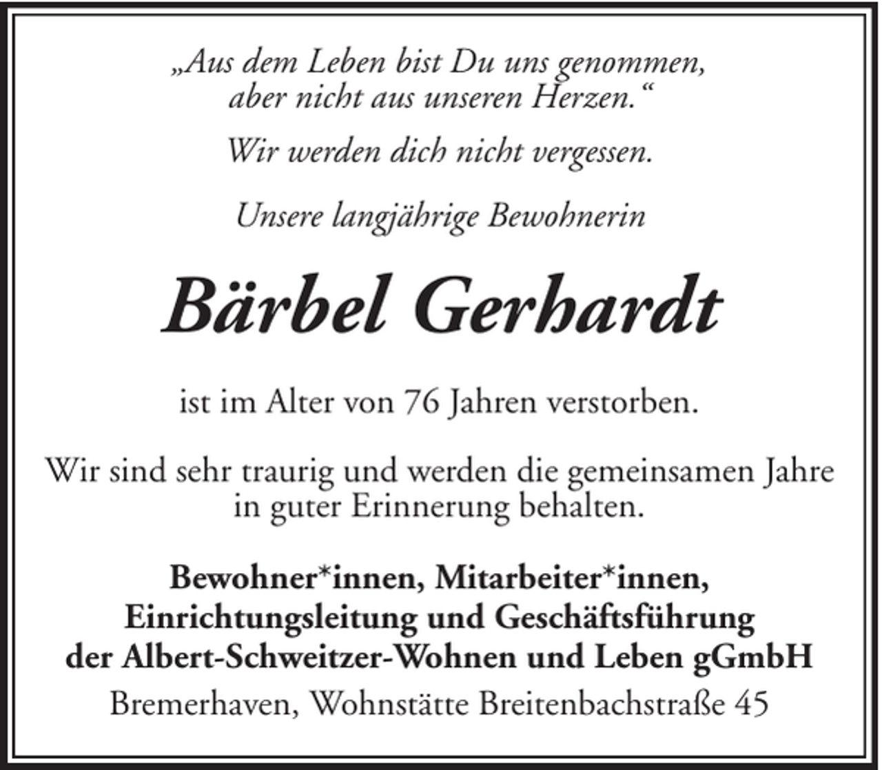 <p>„Aus dem Leben bist Du uns genommen,<br />aber nicht aus unseren Herzen.“<br />Wir werden dich nicht vergessen.<br />Unsere langjährige Bewohnerin</p><p>Bärbel Gerhardt<br />ist im Alter von 76 Jahren verstorben.<br />Wir sind sehr traurig und werden die gemeinsamen Jahre<br />in guter Erinnerung behalten.<br />Bewohner*innen, Mitarbeiter*innen,<br />Einrichtungsleitung und Geschäftsführung<br />der Albert-Schweitzer-Wohnen und Leben gGmbH<br />Bremerhaven, Wohnstätte Breitenbachstraße 45</p>