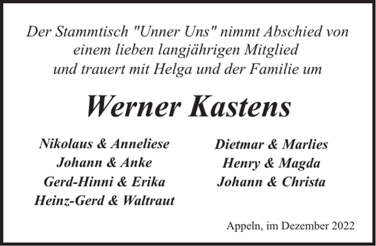 <p>Der Stammtisch "Unner Uns" nimmt Abschied von<br />einem lieben langjährigen Mitglied<br />und trauert mit Helga und der Familie um</p><p>Werner Kastens<br />Nikolaus &amp; Anneliese<br />Johann &amp; Anke<br />Gerd-Hinni &amp; Erika<br />Heinz-Gerd &amp; Waltraut</p><p>Dietmar &amp; Marlies<br />Henry &amp; Magda<br />Johann &amp; Christa<br />Appeln, im Dezember 2022</p>