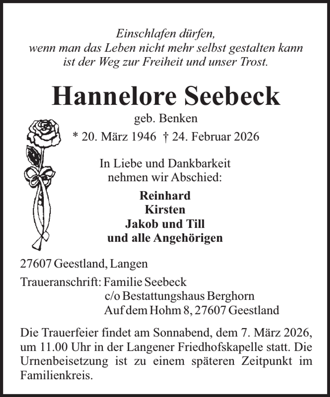 <p>Einschlafen dürfen,<br />wenn man das Leben nicht mehr selbst gestalten kann<br />ist der Weg zur Freiheit und unser Trost.</p><p>Hannelore Seebeck<br />geb. Benken<br />* 20. März 1946 † 24. Februar 2026<br />In Liebe und Dankbarkeit<br />nehmen wir Abschied:<br />Reinhard<br />Kirsten<br />Jakob und Till<br />und alle Angehörigen<br />27607 Geestland, Langen<br />Traueranschrift: Familie Seebeck<br />c/o Bestattungshaus Berghorn<br />Auf dem Hohm 8, 27607 Geestland<br />Die Trauerfeier findet am Sonnabend, dem 7. März 2026,<br />um 11.00 Uhr in der Langener Friedhofskapelle statt. Die<br />Urnenbeisetzung ist zu einem späteren Zeitpunkt im<br />Familienkreis.</p>