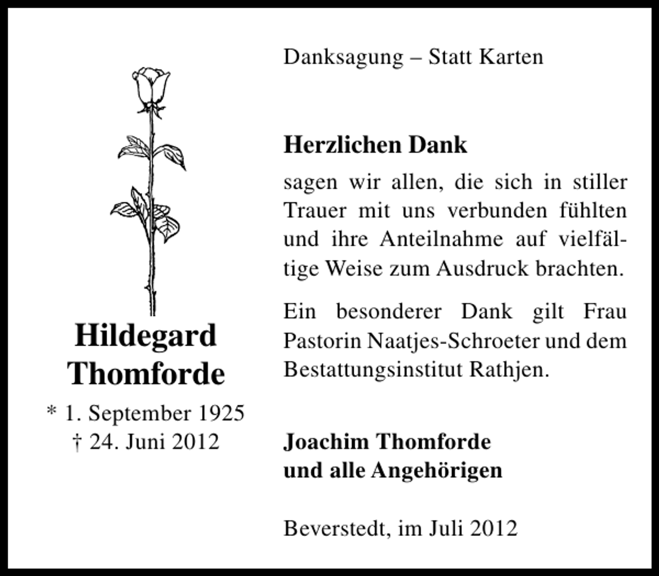 <p>Danksagung – Statt Karten</p><p>Herzlichen Dank<br />sagen wir allen, die sich in stiller<br />Trauer mit uns verbunden fühlten<br />und ihre Anteilnahme auf vielfältige Weise zum Ausdruck brachten.</p><p>Hildegard<br />Thomforde<br />* 1. September 1925<br />† 24. Juni 2012</p><p>Ein besonderer Dank gilt Frau<br />Pastorin Naatjes-Schroeter und dem<br />Bestattungsinstitut Rathjen.<br />Joachim Thomforde<br />und alle Angehörigen<br />Beverstedt, im Juli 2012</p>