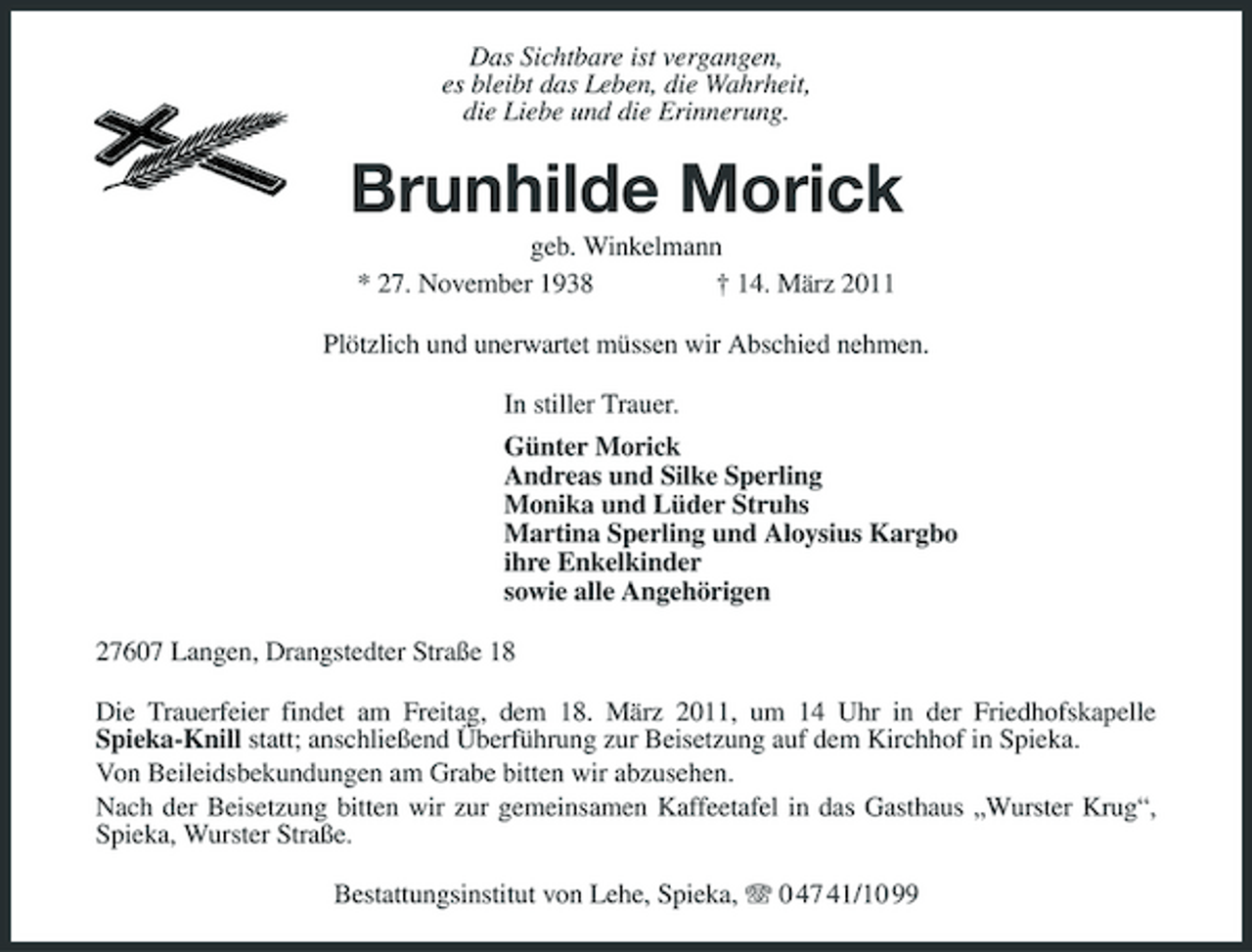 <p>Das Sichtbare ist vergangen,<br />es bleibt das Leben, die Wahrheit,<br />die Liebe und die Erinnerung.<br />Brunhilde Morick<br />geb. Winkelmann<br />* 27. November 1938 † 14. März 2011<br />Plötzlich und unerwartet müssen wir Abschied nehmen.<br />In stiller Trauer.<br />Günter Morick<br />Andreas und Silke Sperling<br />Monika und Lüder Struhs<br />Martina Sperling und Aloysius Kargbo<br />ihre Enkelkinder<br />sowie alle Angehörigen<br />27607 Langen, Drangstedter Straße 18<br />Die Trauerfeier findet am Freitag, dem 18. März 2011, um 14 Uhr in der Friedhofskapelle<br />Spieka-Knill statt; anschließend Überführung zur Beisetzung auf dem Kirchhof in Spieka.<br />Von Beileidsbekundungen am Grabe bitten wir abzusehen.<br />Nach der Beisetzung bitten wir zur gemeinsamen Kaffeetafel in das Gasthaus „Wurster Krug“, Spieka, Wurster Straße.<br />Bestattungsinstitut von Lehe, Spieka, T 0 47 41/10 99</p>