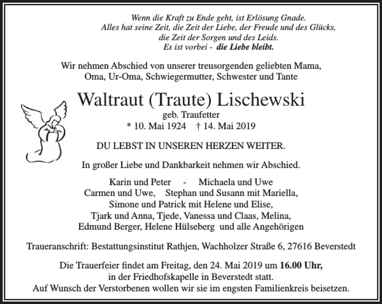 <p>Wenn die Kraft zu Ende geht, ist Erlösung Gnade.<br />Alles hat seine Zeit, die Zeit der Liebe, der Freude und des Glücks,<br />die Zeit der Sorgen und des Leids.<br />Es ist vorbei - die Liebe bleibt.</p><p>Wir nehmen Abschied von unserer treusorgenden geliebten Mama,<br />Oma, Ur-Oma, Schwiegermutter, Schwester und Tante</p><p>Waltraut (Traute) Lischewski<br />geb. Traufetter<br />* 10. Mai 1924 † 14. Mai 2019</p><p>DU LEBST IN UNSEREN HERZEN WEITER.<br />In großer Liebe und Dankbarkeit nehmen wir Abschied.<br />Karin und Peter - Michaela und Uwe<br />Carmen und Uwe, Stephan und Susann mit Mariella,<br />Simone und Patrick mit Helene und Elise,<br />Tjark und Anna, Tjede, Vanessa und Claas, Melina,<br />Edmund Berger, Helene Hülseberg und alle Angehörigen<br />Traueranschrift: Bestattungsinstitut Rathjen, Wachholzer Straße 6, 27616 Beverstedt<br />Die Trauerfeier ﬁndet am Freitag, den 24. Mai 2019 um 16.00 Uhr,<br />in der Friedhofskapelle in Beverstedt statt.<br />Auf Wunsch der Verstorbenen wollen wir sie im engsten Familienkreis beisetzen.</p>