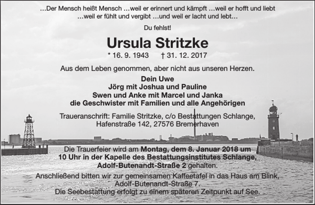 <p>…Der Mensch heißt Mensch …weil er erinnert und kämpft …weil er hofft und liebt<br />…weil er fühlt und vergibt …und weil er lacht und lebt…<br />Du fehlst!</p><p>Ursula Stritzke<br />* 16. 9. 1943</p><p>† 31. 12. 2017</p><p>Aus dem Leben genommen, aber nicht aus unseren Herzen.<br />Dein Uwe<br />Jörg mit Joshua und Pauline<br />Swen und Anke mit Marcel und Janka<br />die Geschwister mit Familien und alle Angehörigen<br />Traueranschrift: Familie Stritzke, c/o Bestattungen Schlange,<br />Hafenstraße 142, 27576 Bremerhaven<br />Die Trauerfeier wird am Montag, dem 8. Januar 2018 um<br />10 Uhr in der Kapelle des Bestattungsinstitutes Schlange,<br />Adolf-Butenandt-Straße 2 gehalten.<br />Anschließend bitten wir zur gemeinsamen Kaffeetafel in das Haus am Blink,<br />Adolf-Butenandt-Straße 7.<br />Die Seebestattung erfolgt zu einem späteren Zeitpunkt auf See.</p>