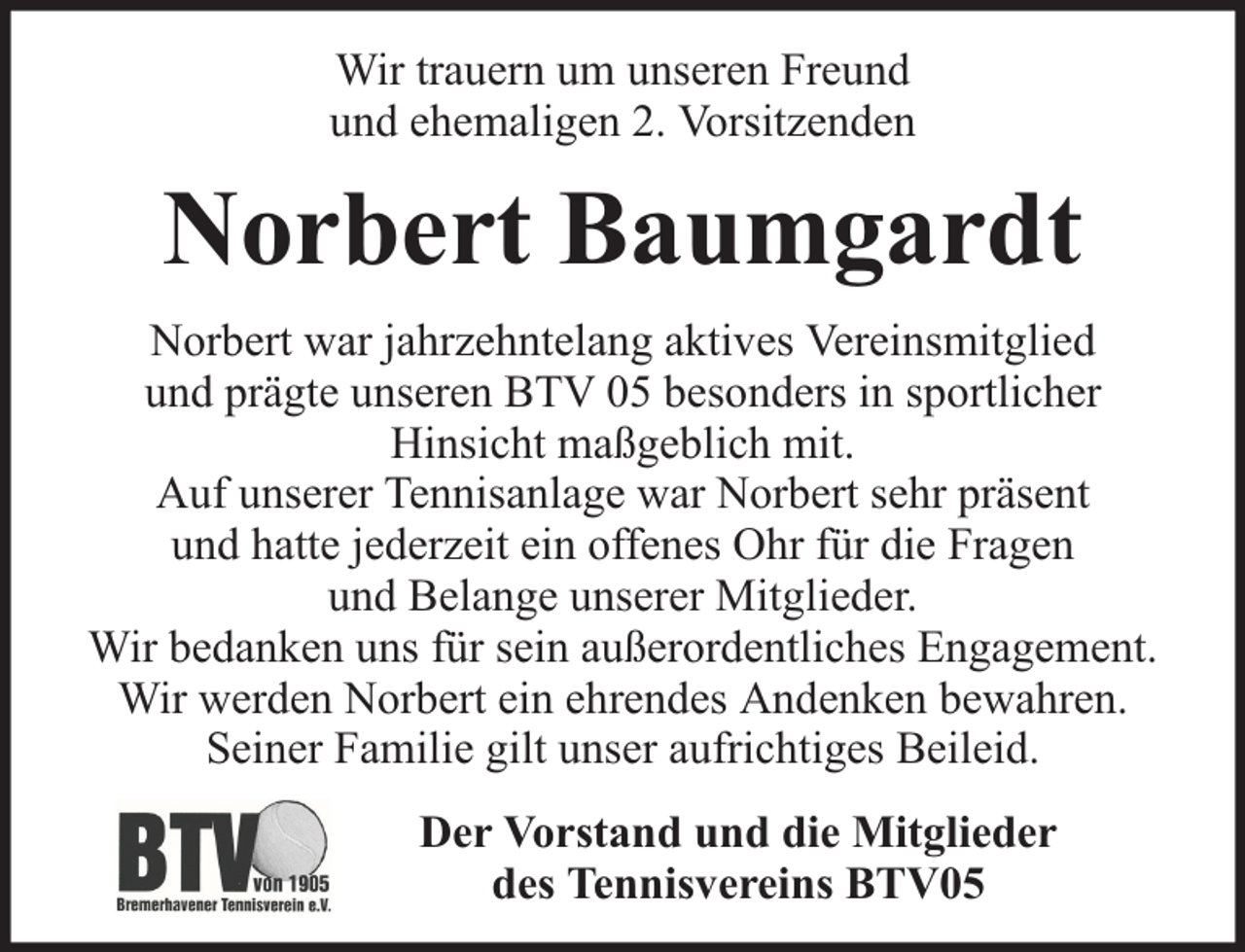 <p>Wir trauern um unseren Freund<br />und ehemaligen 2. Vorsitzenden</p><p>Norbert Baumgardt<br />Norbert war jahrzehntelang aktives Vereinsmitglied<br />und prägte unseren BTV 05 besonders in sportlicher<br />Hinsicht maßgeblich mit.<br />Auf unserer Tennisanlage war Norbert sehr präsent<br />und hatte jederzeit ein offenes Ohr für die Fragen<br />und Belange unserer Mitglieder.<br />Wir bedanken uns für sein außerordentliches Engagement.<br />Wir werden Norbert ein ehrendes Andenken bewahren.<br />Seiner Familie gilt unser aufrichtiges Beileid.<br />Der Vorstand und die Mitglieder<br />des Tennisvereins BTV05</p>