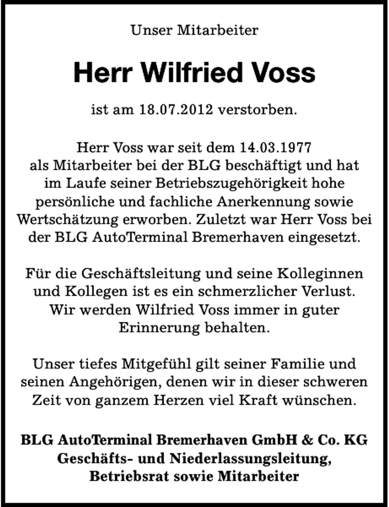 <p>Unser Mitarbeiter</p>
<p>Herr Wilfried Voss<br />ist am 18.07.2012 verstorben.<br />Herr Voss war seit dem 14.03.1977<br />als Mitarbeiter bei der BLG beschäftigt und hat<br />im Laufe seiner Betriebszugehörigkeit hohe<br />persönliche und fachliche Anerkennung sowie<br />Wertschätzung erworben. Zuletzt war Herr Voss bei<br />der BLG AutoTerminal Bremerhaven eingesetzt.<br />Für die Geschäftsleitung und seine Kolleginnen<br />und Kollegen ist es ein schmerzlicher Verlust.<br />Wir werden Wilfried Voss immer in guter<br />Erinnerung behalten.<br />Unser tiefes Mitgefühl gilt seiner Familie und<br />seinen Angehörigen, denen wir in dieser schweren<br />Zeit von ganzem Herzen viel Kraft wünschen.<br />BLG AutoTerminal Bremerhaven GmbH &amp; Co. KG<br />Geschäfts- und Niederlassungsleitung,<br />Betriebsrat sowie Mitarbeiter</p>