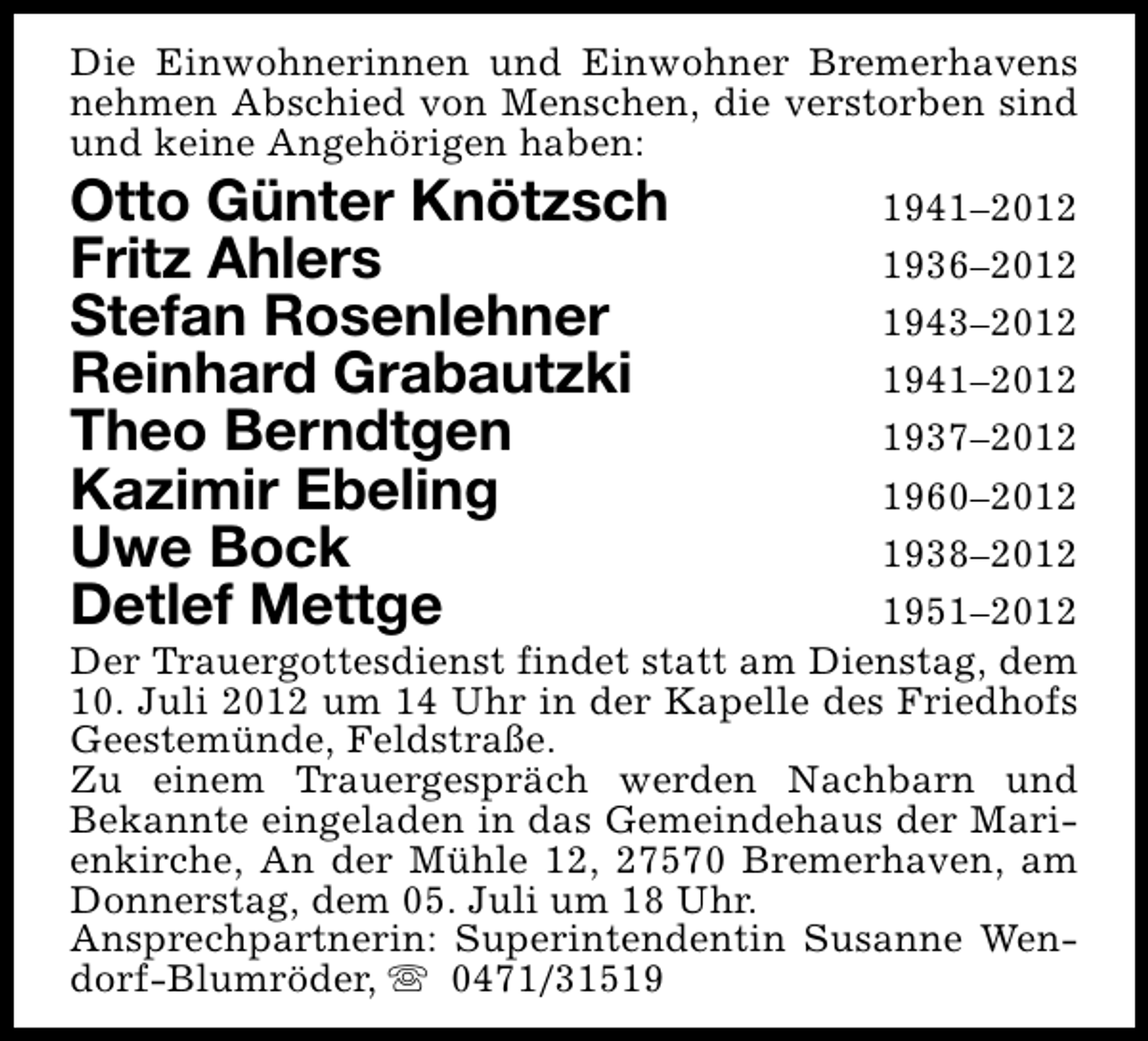 <p>Die Einwohnerinnen und Einwohner Bremerhavens<br />nehmen Abschied von Menschen, die verstorben sind<br />und keine Angehörigen haben:</p><p>Otto Günter Knötzsch<br />Fritz Ahlers<br />Stefan Rosenlehner<br />Reinhard Grabautzki<br />Theo Berndtgen<br />Kazimir Ebeling<br />Uwe Bock<br />Detlef Mettge</p><p>1941–2012<br />1936–2012<br />1943–2012<br />1941–2012<br />1937–2012<br />1960–2012<br />1938–2012<br />1951–2012<br />Der Trauergottesdienst findet statt am Dienstag, dem<br />10. Juli 2012 um 14 Uhr in der Kapelle des Friedhofs<br />Geestemünde, Feldstraße.<br />Zu einem Trauergespräch werden Nachbarn und<br />Bekannte eingeladen in das Gemeindehaus der Marienkirche, An der Mühle 12, 27570 Bremerhaven, am<br />Donnerstag, dem 05. Juli um 18 Uhr.<br />Ansprechpartnerin: Superintendentin Susanne Wendorf-Blumröder, s 0471/31519</p>