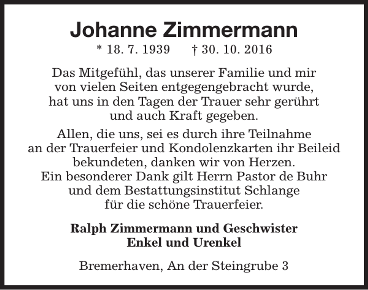 <p>Johanne Zimmermann<br />* 18. 7. 1939</p><p>† 30. 10. 2016</p><p>Das Mitgefühl, das unserer Familie und mir<br />von vielen Seiten entgegengebracht wurde,<br />hat uns in den Tagen der Trauer sehr gerührt<br />und auch Kraft gegeben.<br />Allen, die uns, sei es durch ihre Teilnahme<br />an der Trauerfeier und Kondolenzkarten ihr Beileid<br />bekundeten, danken wir von Herzen.<br />Ein besonderer Dank gilt Herrn Pastor de Buhr<br />und dem Bestattungsinstitut Schlange<br />für die schöne Trauerfeier.<br />Ralph Zimmermann und Geschwister<br />Enkel und Urenkel<br />Bremerhaven, An der Steingrube 3</p>