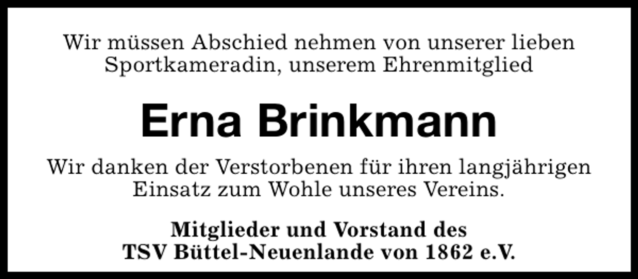 <p>Wir müssen Abschied nehmen von unserer lieben<br />Sportkameradin, unserem Ehrenmitglied</p><p>Erna Brinkmann<br />Wir danken der Verstorbenen für ihren langjährigen<br />Einsatz zum Wohle unseres Vereins.<br />Mitglieder und Vorstand des<br />TSV Büttel-Neuenlande von 1862 e.V.</p>