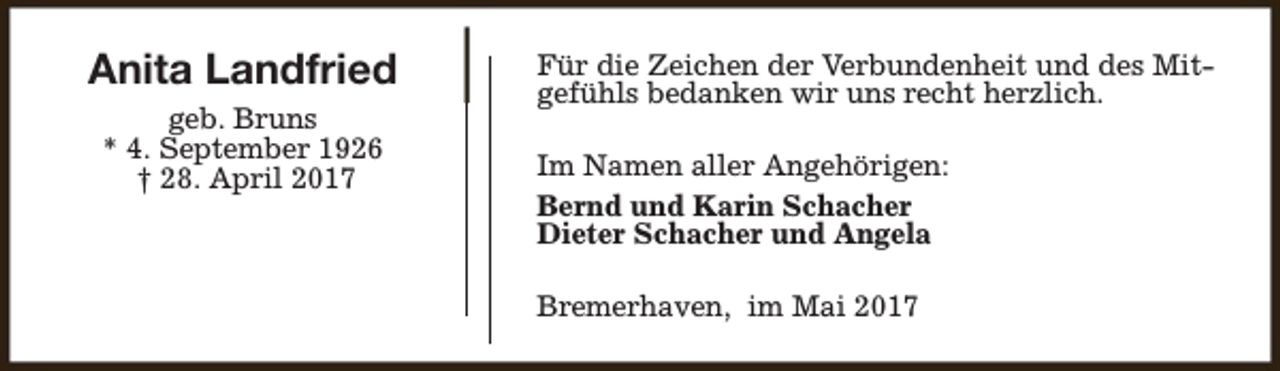 <p>Anita Landfried<br />geb. Bruns<br />* 4. September 1926<br />† 28. April 2017</p><p>Für die Zeichen der Verbundenheit und des Mitgefühls bedanken wir uns recht herzlich.<br />Im Namen aller Angehörigen:<br />Bernd und Karin Schacher<br />Dieter Schacher und Angela<br />Bremerhaven, im Mai 2017</p>