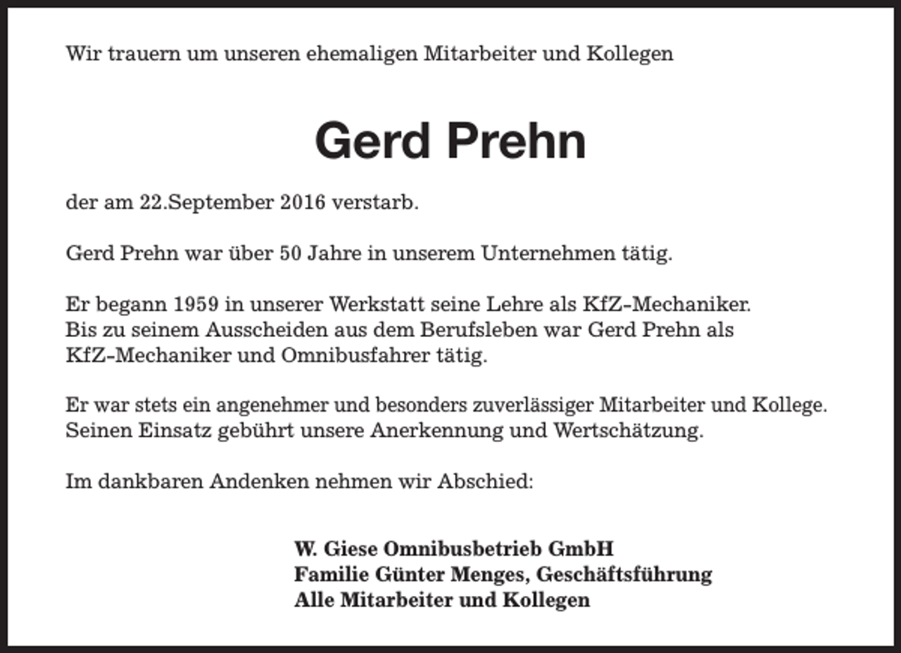 <p>Wir trauern um unseren ehemaligen Mitarbeiter und Kollegen</p>
<p>Gerd Prehn<br />der am 22.September 2016 verstarb.<br />Gerd Prehn war über 50 Jahre in unserem Unternehmen tätig.<br />Er begann 1959 in unserer Werkstatt seine Lehre als KfZ-Mechaniker.<br />Bis zu seinem Ausscheiden aus dem Berufsleben war Gerd Prehn als<br />KfZ-Mechaniker und Omnibusfahrer tätig.<br />Er war stets ein angenehmer und besonders zuverlässiger Mitarbeiter und Kollege.<br />Seinen Einsatz gebührt unsere Anerkennung und Wertschätzung.<br />Im dankbaren Andenken nehmen wir Abschied:<br />W. Giese Omnibusbetrieb GmbH<br />Familie Günter Menges, Geschäftsführung<br />Alle Mitarbeiter und Kollegen</p>