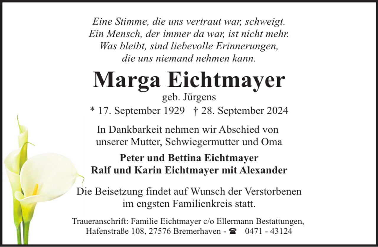 <p>Eine Stimme, die uns vertraut war, schweigt.<br />Ein Mensch, der immer da war, ist nicht mehr.<br />Was bleibt, sind liebevolle Erinnerungen,<br />die uns niemand nehmen kann.</p><p>Marga Eichtmayer</p><p>geb. Jürgens<br />* 17. September 1929 † 28. September 2024<br />In Dankbarkeit nehmen wir Abschied von<br />unserer Mutter, Schwiegermutter und Oma<br />Peter und Bettina Eichtmayer<br />Ralf und Karin Eichtmayer mit Alexander<br />Die Beisetzung findet auf Wunsch der Verstorbenen<br />im engsten Familienkreis statt.<br />Traueranschrift: Familie Eichtmayer c/o Ellermann Bestattungen,<br />Hafenstraße 108, 27576 Bremerhaven - ( 0471 - 43124</p>