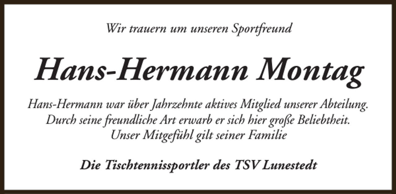 <p>Wir trauern um unseren Sportfreund</p><p>Hans-Hermann Montag<br />Hans-Hermann war über Jahrzehnte aktives Mitglied unserer Abteilung.<br />Durch seine freundliche Art erwarb er sich hier große Beliebtheit.<br />Unser Mitgefühl gilt seiner Familie<br />Die Tischtennissportler des TSV Lunestedt</p>