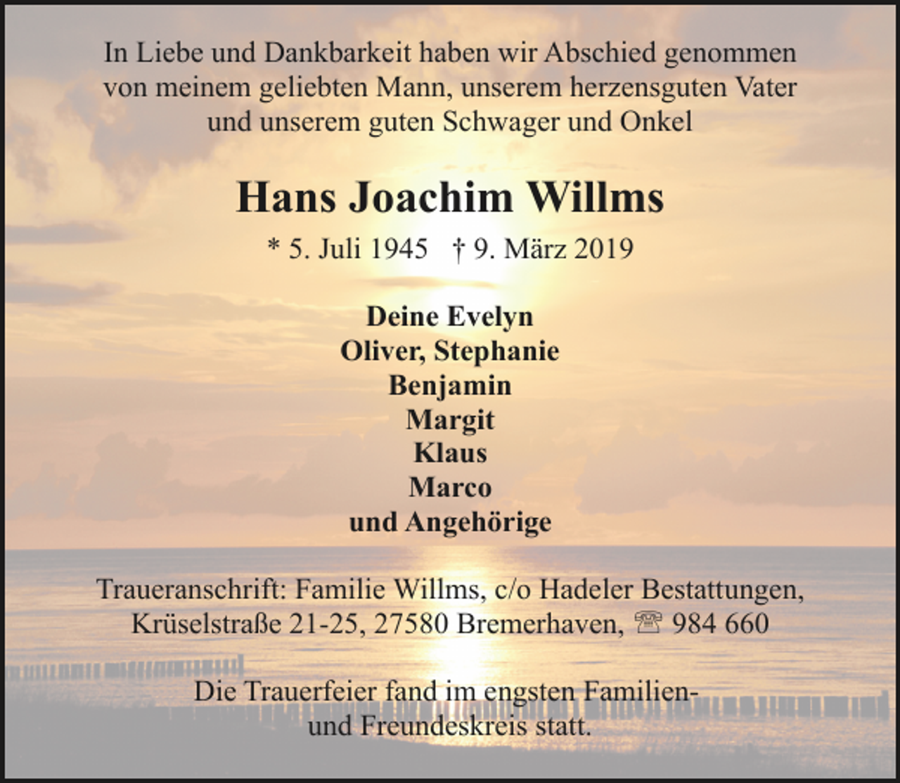 <p>In Liebe und Dankbarkeit haben wir Abschied genommen<br />von meinem geliebten Mann, unserem herzensguten Vater<br />und unserem guten Schwager und Onkel</p><p>Hans Joachim Willms<br />* 5. Juli 1945 † 9. März 2019<br />Deine Evelyn<br />Oliver, Stephanie<br />Benjamin<br />Margit<br />Klaus<br />Marco<br />und Angehörige<br />Traueranschrift: Familie Willms, c/o Hadeler Bestattungen,<br />Krüselstraße 21-25, 27580 Bremerhaven, ' 984 660<br />Die Trauerfeier fand im engsten Familienund Freundeskreis statt.</p>