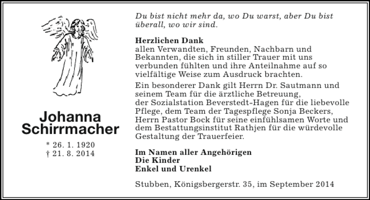 <p>Du bist nicht mehr da, wo Du warst, aber Du bist<br />überall, wo wir sind.</p><p>Johanna<br />Schirrmacher<br />* 26. 1. 1920<br />† 21. 8. 2014</p><p>Herzlichen Dank<br />allen Verwandten, Freunden, Nachbarn und<br />Bekannten, die sich in stiller Trauer mit uns<br />verbunden fühlten und ihre Anteilnahme auf so<br />vielfältige Weise zum Ausdruck brachten.<br />Ein besonderer Dank gilt Herrn Dr. Sautmann und<br />seinem Team für die ärztliche Betreuung,<br />der Sozialstation Beverstedt-Hagen für die liebevolle<br />Pflege, dem Team der Tagespflege Sonja Beckers,<br />Herrn Pastor Bock für seine einfühlsamen Worte und<br />dem Bestattungsinstitut Rathjen für die würdevolle<br />Gestaltung der Trauerfeier.<br />Im Namen aller Angehörigen<br />Die Kinder<br />Enkel und Urenkel<br />Stubben, Königsbergerstr. 35, im September 2014</p>
