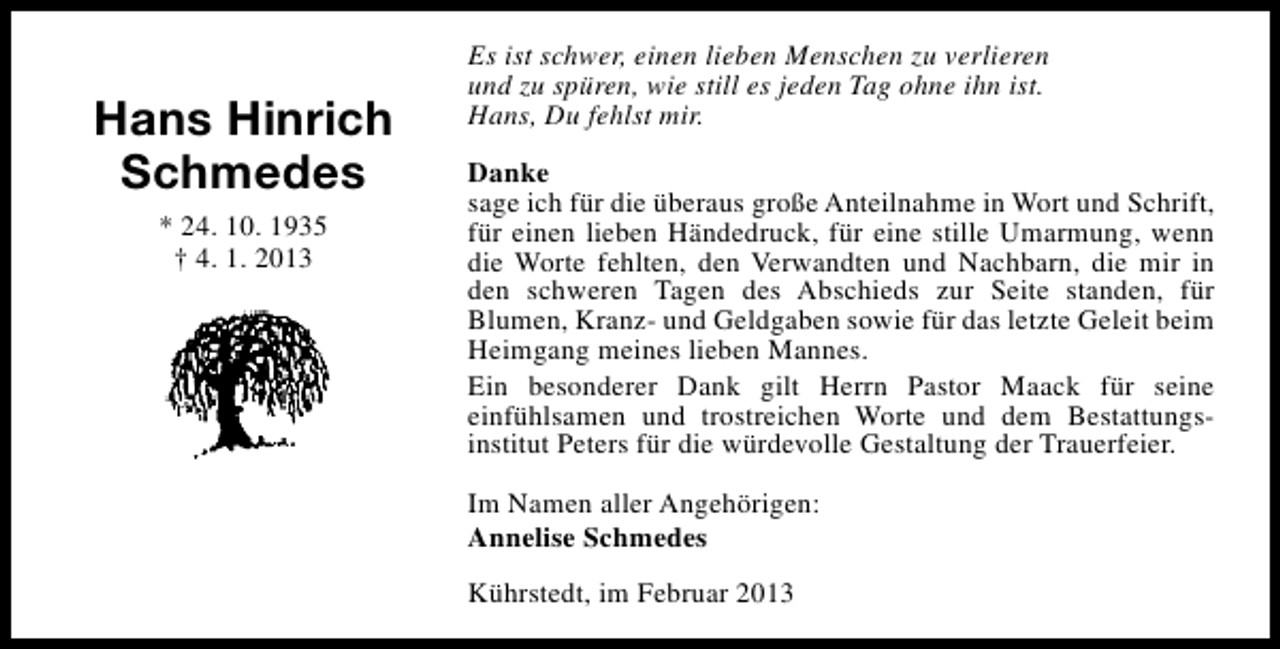 <p>Hans Hinrich<br />Schmedes<br />* 24. 10. 1935<br />† 4. 1. 2013</p><p>Es ist schwer, einen lieben Menschen zu verlieren<br />und zu spüren, wie still es jeden Tag ohne ihn ist.<br />Hans, Du fehlst mir.<br />Danke<br />sage ich für die überaus große Anteilnahme in Wort und Schrift,<br />für einen lieben Händedruck, für eine stille Umarmung, wenn<br />die Worte fehlten, den Verwandten und Nachbarn, die mir in<br />den schweren Tagen des Abschieds zur Seite standen, für<br />Blumen, Kranz- und Geldgaben sowie für das letzte Geleit beim<br />Heimgang meines lieben Mannes.<br />Ein besonderer Dank gilt Herrn Pastor Maack für seine<br />einfühlsamen und trostreichen Worte und dem Bestattungsinstitut Peters für die würdevolle Gestaltung der Trauerfeier.<br />Im Namen aller Angehörigen:<br />Annelise Schmedes<br />Kührstedt, im Februar 2013</p>