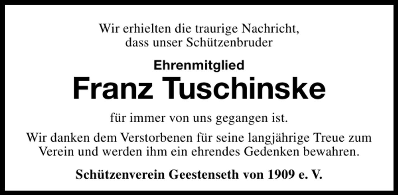 <p>Wir erhielten die traurige Nachricht,<br />dass unser Schützenbruder<br />Ehrenmitglied</p><p>Franz Tuschinske</p><p>für immer von uns gegangen ist.<br />Wir danken dem Verstorbenen für seine langjährige Treue zum<br />Verein und werden ihm ein ehrendes Gedenken bewahren.<br />Schützenverein Geestenseth von 1909 e. V.</p>