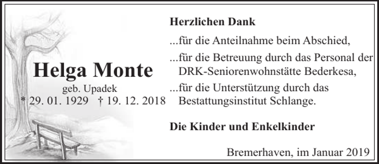<p>Herzlichen Dank<br />...für die Anteilnahme beim Abschied,<br />...für die Betreuung durch das Personal der<br />DRK-Seniorenwohnstätte Bederkesa,<br />...für die Unterstützung durch das<br />geb. Upadek<br />* 29. 01. 1929 † 19. 12. 2018 Bestattungsinstitut Schlange.</p><p>Helga Monte</p><p>Die Kinder und Enkelkinder<br />Bremerhaven, im Januar 2019</p>