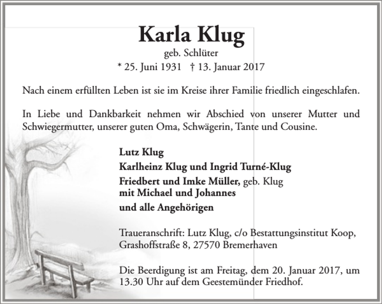 <p>Karla Klug</p><p>geb. Schlüter<br />* 25. Juni 1931 † 13. Januar 2017<br />Nach einem erfüllten Leben ist sie im Kreise ihrer Familie friedlich eingeschlafen.<br />In Liebe und Dankbarkeit nehmen wir Abschied von unserer Mutter und<br />Schwiegermutter, unserer guten Oma, Schwägerin, Tante und Cousine.<br />Lutz Klug<br />Karlheinz Klug und Ingrid Turné-Klug<br />Friedbert und Imke Müller, geb. Klug<br />mit Michael und Johannes<br />und alle Angehörigen<br />Traueranschrift: Lutz Klug, c/o Bestattungsinstitut Koop,<br />Grashoffstraße 8, 27570 Bremerhaven<br />Die Beerdigung ist am Freitag, dem 20. Januar 2017, um<br />13.30 Uhr auf dem Geestemünder Friedhof.</p>
