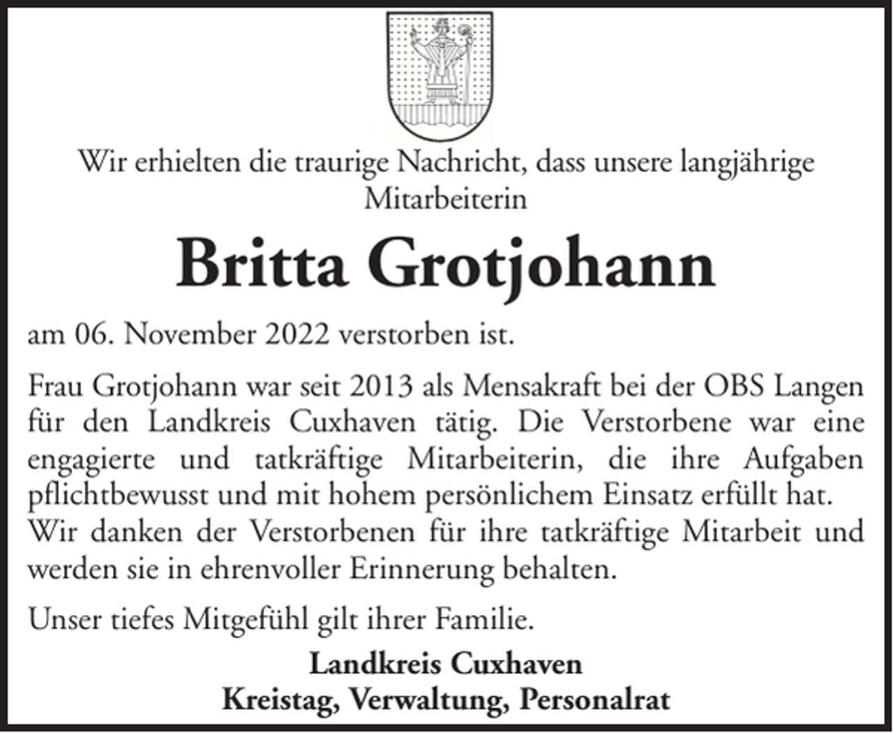 <p>Wir erhielten die traurige Nachricht, dass unsere langjährige<br />Mitarbeiterin</p><p>Britta Grotjohann<br />am 06. November 2022 verstorben ist.<br />Frau Grotjohann war seit 2013 als Mensakraft bei der OBS Langen<br />für den Landkreis Cuxhaven tätig. Die Verstorbene war eine<br />engagierte und tatkräftige Mitarbeiterin, die ihre Aufgaben<br />pflichtbewusst und mit hohem persönlichem Einsatz erfüllt hat.<br />Wir danken der Verstorbenen für ihre tatkräftige Mitarbeit und<br />werden sie in ehrenvoller Erinnerung behalten.<br />Unser tiefes Mitgefühl gilt ihrer Familie.<br />Landkreis Cuxhaven<br />Kreistag, Verwaltung, Personalrat</p>
